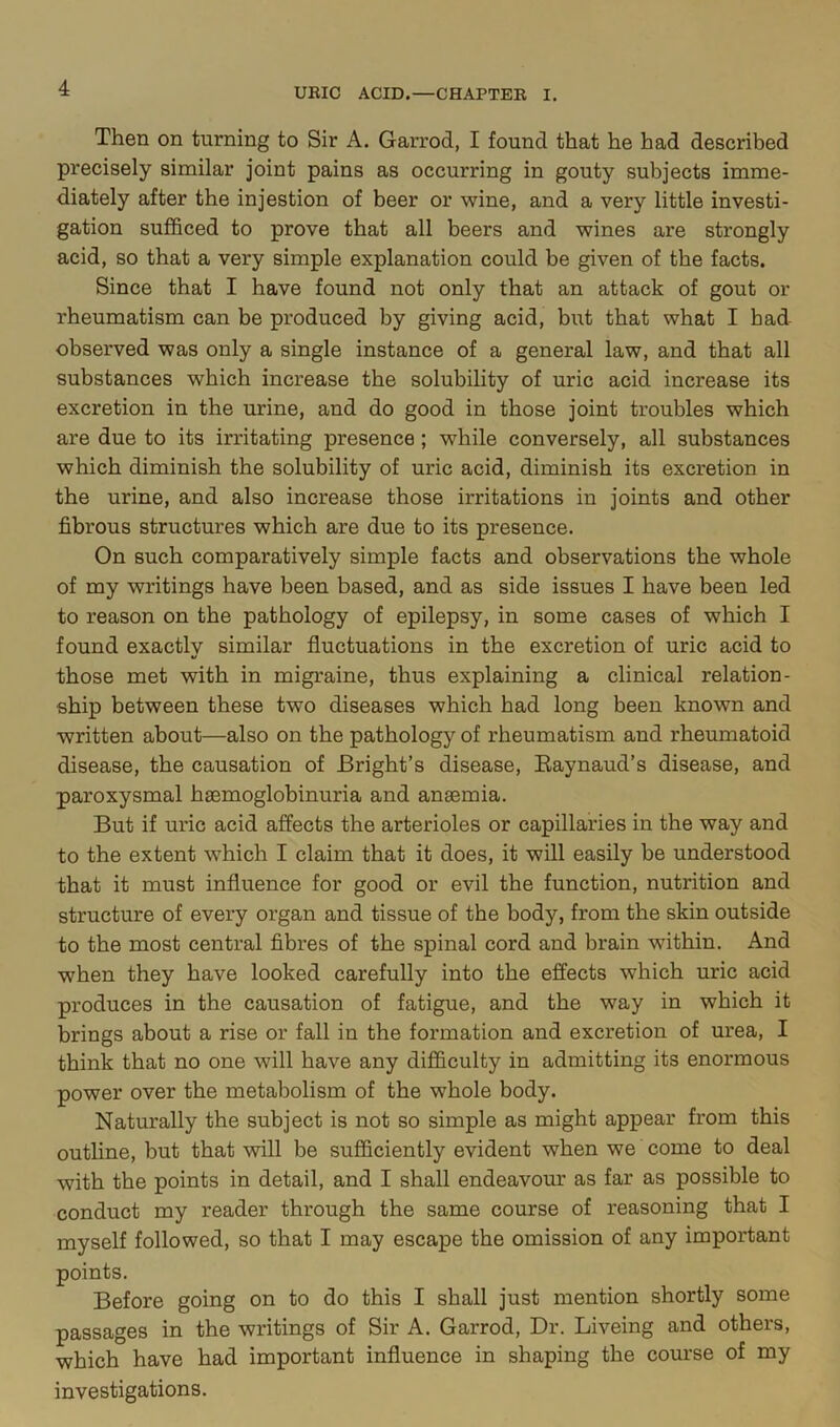 Then on turning to Sir A. Garrod, I found that he had described precisely similar joint pains as occurring in gouty subjects imme- diately after the injestion of beer or wine, and a very little investi- gation sufl&ced to prove that all beers and wines are strongly acid, so that a very simple explanation could be given of the facts. Since that I have found not only that an attack of gout or rheumatism can be produced by giving acid, but that what I had observed was only a single instance of a general law, and that all substances which increase the solubility of uric acid increase its excretion in the urine, and do good in those joint troubles which are due to its irritating presence; while conversely, all substances which diminish the solubility of uric acid, diminish its excretion in the urine, and also increase those irritations in joints and other fibrous structures which are due to its presence. On such comparatively simple facts and observations the whole of my writings have been based, and as side issues I have been led to reason on the pathology of epilepsy, in some cases of which I found exactly similar fluctuations in the excretion of uric acid to those met with in migraine, thus explaining a clinical relation- ship between these two diseases which had long been known and written about—also on the pathology of rheumatism and rheumatoid disease, the causation of Bright’s disease, Eaynaud’s disease, and paroxysmal haemoglobinuria and anaemia. But if uric acid affects the arterioles or capillaries in the way and to the extent which I claim that it does, it will easily be understood that it must influence for good or evil the function, nutrition and structure of every organ and tissue of the body, from the skin outside to the most central fibres of the spinal cord and brain within. And when they have looked carefully into the effects which uric acid produces in the causation of fatigue, and the way in which it brings about a rise or fall in the formation and excretion of urea, I think that no one will have any difficulty in admitting its enormous power over the metabolism of the whole body. Naturally the subject is not so simple as might appear from this outhne, but that will be sufficiently evident when we come to deal with the points in detail, and I shall endeavour as far as possible to conduct my reader through the same course of reasoning that I myself followed, so that I may escape the omission of any important points. Before going on to do this I shall just mention shortly some passages in the writings of Sir A. Garrod, Dr. Liveing and others, which have had important influence in shaping the course of my investigations.