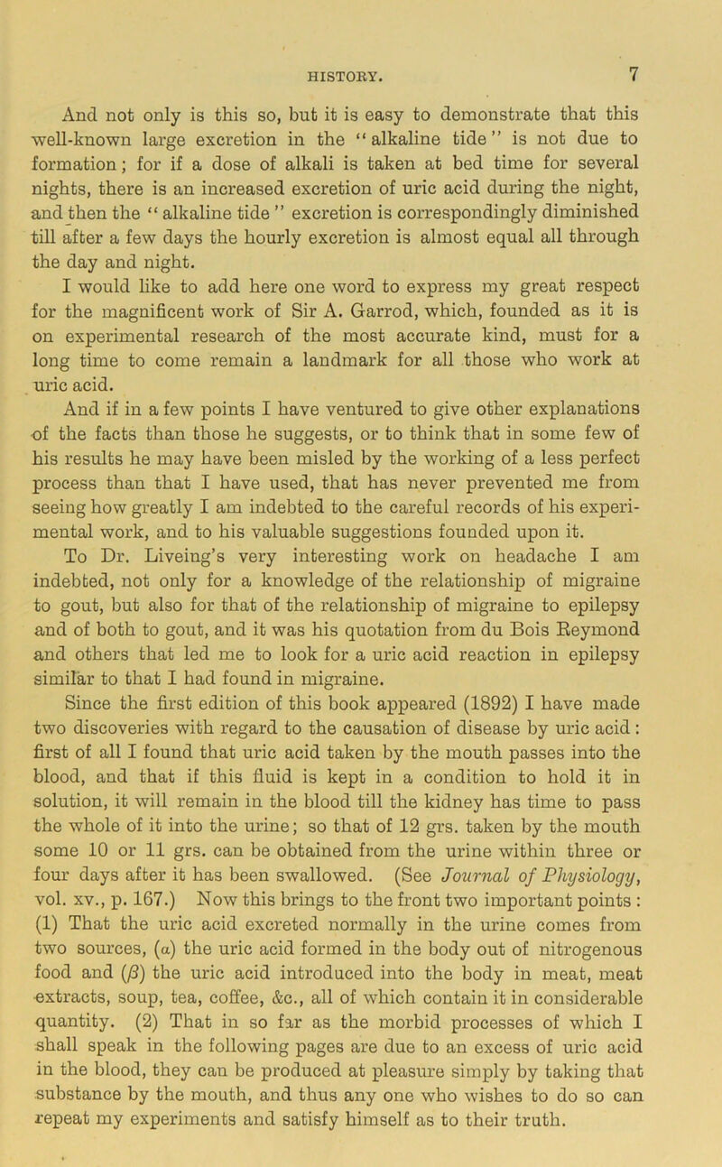And not only is this so, but it is easy to demonstrate that this well-known large excretion in the “ alkaline tide ” is not due to formation; for if a dose of alkali is taken at bed time for several nights, there is an increased excretion of uric acid during the night, and then the “ alkaline tide ” excretion is correspondingly diminished till after a few days the hourly excretion is almost equal all through the day and night. I would like to add here one word to express my great respect for the magnificent work of Sir A. Garrod, which, founded as it is on experimental research of the most accurate kind, must for a long time to come remain a landmark for all those who work at uric acid. And if in a few points I have ventured to give other explanations -of the facts than those he suggests, or to think that in some few of his results he may have been misled by the working of a less perfect process than that I have used, that has never prevented me from seeing how greatly I am indebted to the careful records of his experi- mental work, and to his valuable suggestions founded upon it. To Dr. Liveing’s very interesting work on headache I am indebted, not only for a knowledge of the relationship of migraine to gout, but also for that of the relationship of migraine to epilepsy and of both to gout, and it was his quotation from du Bois Reymond and others that led me to look for a uric acid reaction in epilepsy similar to that I had found in migraine. Since the first edition of this book appeared (1892) I have made two discoveries with regard to the causation of disease by uric acid: first of all I found that uric acid taken by the mouth passes into the blood, and that if this fluid is kept in a condition to hold it in solution, it will remain in the blood till the kidney has time to pass the whole of it into the urine; so that of 12 grs. taken by the mouth some 10 or 11 grs. can be obtained from the urine within three or four days after it has been swallowed. (See Journal of Physiology, vol. XV., p. 167.) Now this brings to the front two important points : (1) That the uric acid excreted normally in the urine comes from two sources, (a) the uric acid formed in the body out of nitrogenous food and (/3) the uric acid introduced into the body in meat, meat •extracts, soup, tea, coffee, &c., all of which contain it in considerable quantity. (2) That in so far as the morbid processes of which I shall speak in the following pages are due to an excess of uric acid in the blood, they can be produced at pleasure simply by taking that substance by the mouth, and thus any one who wishes to do so can repeat my experiments and satisfy himself as to their truth.