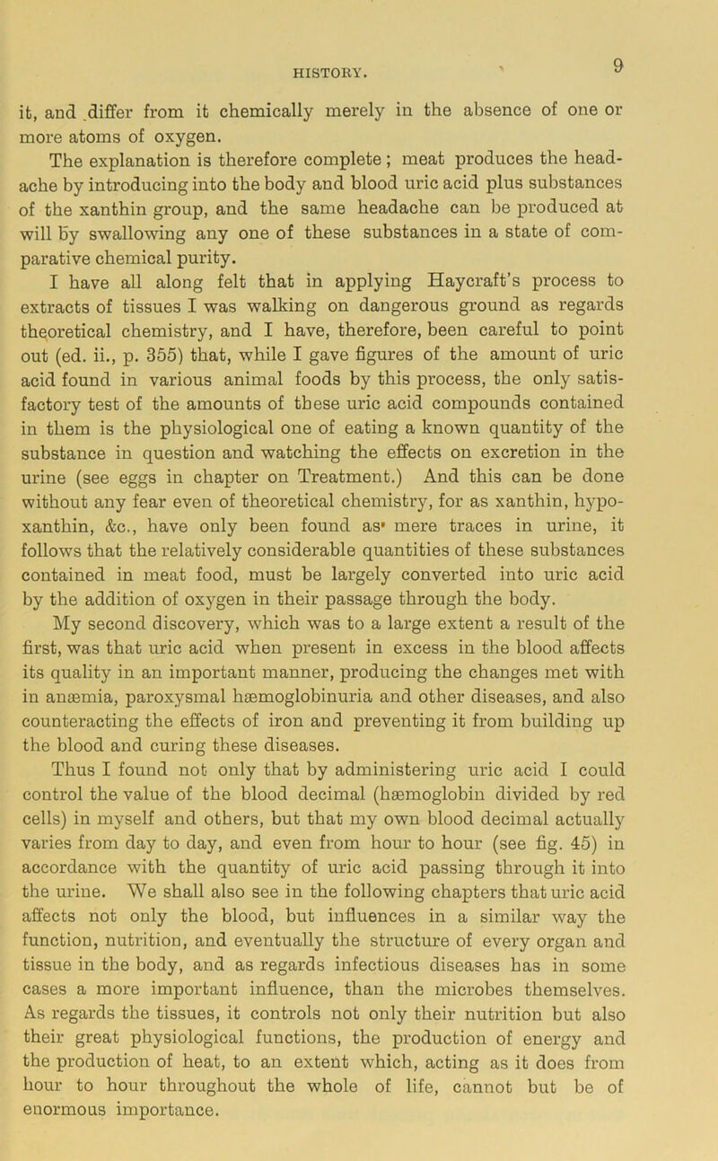 it, and .differ from it chemically merely in the absence of one or more atoms of oxygen. The explanation is therefore complete ; meat produces the head- ache by introducing into the body and blood uric acid plus substances of the xanthin group, and the same headache can be produced at will by swallowing any one of these substances in a state of com- parative chemical purity. I have all along felt that in applying Haycraft’s process to extracts of tissues I was walking on dangerous ground as regards theoretical chemistry, and I have, therefore, been careful to point out (ed. ii., p. 355) that, while I gave figures of the amount of uric acid found in various animal foods by this process, the only satis- factory test of the amounts of these uric acid compounds contained in them is the physiological one of eating a known quantity of the substance in question and watching the effects on excretion in the urine (see eggs in chapter on Treatment.) And this can be done without any fear even of theoretical chemistry, for as xanthin, hypo- xanthin, &c., have only been found as* mere traces in urine, it follows that the relatively considerable quantities of these substances contained in meat food, must be largely converted into uric acid by the addition of oxygen in their passage through the body. My second discovery, which was to a large extent a result of the first, was that uric acid when present in excess in the blood affects its quality in an important manner, producing the changes met with in anaemia, paroxysmal haemoglobinuria and other diseases, and also counteracting the effects of iron and preventing it from building up the blood and curing these diseases. Thus I found not only that by administering uric acid I could control the value of the blood decimal (haemoglobin divided by red cells) in myself and others, but that my own blood decimal actually varies from day to day, and even from hour to hour (see fig. 45) in accordance with the quantity of uric acid passing through it into the urine. We shall also see in the following chapters that uric acid affects not only the blood, but influences in a similar way the function, nutrition, and eventually the structure of every organ and tissue in the body, and as regards infectious diseases has in some cases a more important influence, than the microbes themselves. As regards the tissues, it controls not only their nutrition but also their great physiological functions, the production of energy and the production of heat, to an extent which, acting as it does from hour to hour throughout the whole of life, cannot but be of enormous importance.