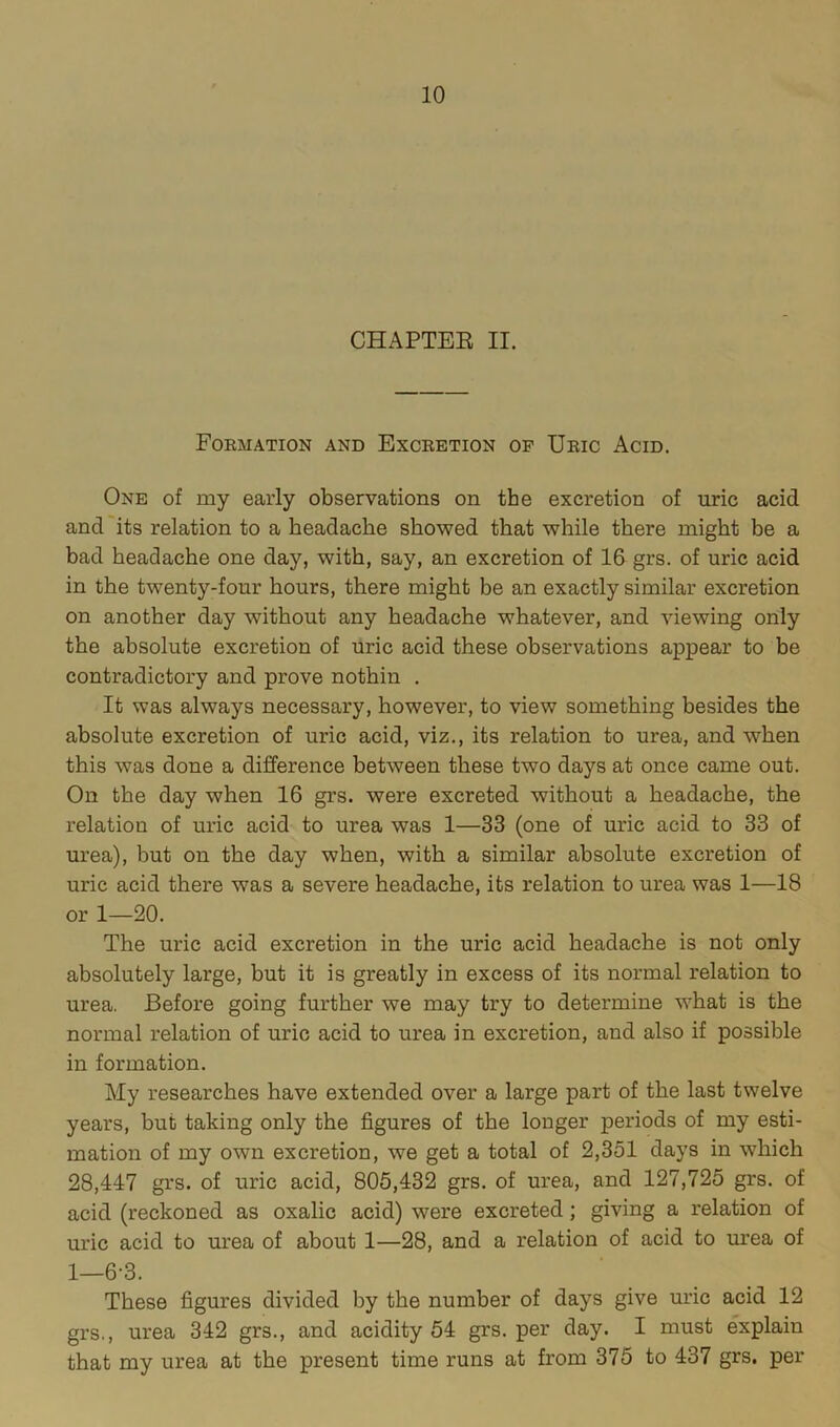 CHAPTEE II. Formation and Excretion op Uric Acid. One of my early observations on the excretion of uric acid and its relation to a headache showed that while there might be a bad headache one day, with, say, an excretion of 16 grs. of uric acid in the twenty-four hours, there might be an exactly similar excretion on another day without any headache whatever, and viewing only the absolute excretion of uric acid these observations appear to be contradictory and prove nothin . It was always necessary, however, to view something besides the absolute excretion of uric acid, viz., its relation to urea, and when this was done a difference between these two days at once came out. On the day when 16 grs. were excreted without a headache, the relation of uric acid to urea was 1—33 (one of uric acid to 33 of urea), but on the day when, with a similar absolute excretion of uric acid there was a severe headache, its relation to urea was 1—18 or 1—20. The uric acid excretion in the uric acid headache is not only absolutely large, but it is greatly in excess of its normal relation to urea. Before going further we may try to determine what is the normal relation of uric acid to urea in excretion, and also if possible in formation. My researches have extended over a large part of the last twelve years, but taking only the figures of the longer periods of my esti- mation of my own excretion, we get a total of 2,351 days in which 28,447 grs. of uric acid, 805,432 grs. of urea, and 127,725 grs. of acid (reckoned as oxalic acid) were excreted; giving a relation of uric acid to urea of about 1—28, and a relation of acid to m’ea of 1—6-3. These figures divided by the number of days give uric acid 12 grs., urea 342 grs., and acidity 54 grs. per day. I must explain that my urea at the present time runs at from 375 to 437 grs. per