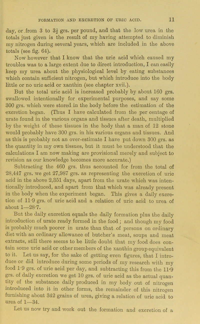 day, or Jrom 3 to 3| grs. per pound, and that the low urea in the totals just given is the result of my having attempted to diminish my nitrogen during several years, which are included in the above totals (see fig. 64). Now however that I know that the uric acid which caused my troubles was to a large extent due to direct introduction, I can easily keep my urea about the physiological level by eating substances which contain sufficient nitrogen, but which introduce into the body little or no uric acid or xanthin (see chapter xvii.). But the total uric acid is increased probably by about 160 grs. swallowed intentionally for experimental purposes, and say some 300 grs. which were stored in the body before the estimation of the excretion began. (Thus I have calculated from the per centage of urate found in the various organs and tissues after death, multiplied by the weight of these tissues in the body that a man of 12 stone would probably have 300 grs. in his various organs and tissues. And as this is probably not an over-estimate I have put down 300 grs. as the quantity in my own tissues, but it must be understood that the calculations I am now making are provisional merely and subject to revision as our knowledge becomes more accurate.) Subtracting the 460 grs. thus accounted for from the total of 28,447 grs. we get 27,987 grs. as representing the excretion of uric acid in the above 2,351 days, apart from the urate which was inten- tionally introduced, and apart from that which was already present in the body when the experiment began. This gives a daily excre- tion of 11-9 grs. of uric acid and a relation of uric acid to urea of about 1—28'7. But the daily excretion equals the daily formation plus the daily introduction of urate ready formed in the food ; and though my food is probably much poorer in urate than that of persons on ordinary diet with an ordinary allowance of butcher’s meat, soups and meat extracts, still there seems to be little doubt that my food does con- tain some uric acid or other members of the xanthin group equivalent to it. Let us say, for the sake of getting even figures, that I intro- duce or did introduce during some periods of my research with my food 1-9 grs. of uric acid per day, and subtracting this from the 11*9 grs. of daily excretion we get 10 grs. of uric acid as the actual quan- tity of the substance daily produced in my body out of nitrogen introduced into it in other forms, the remainder of this nitrogen furnishing about 342 grains of urea, giving a relation of uric acid to urea of 1—34. Let us now try and work out the formation and excretion of a