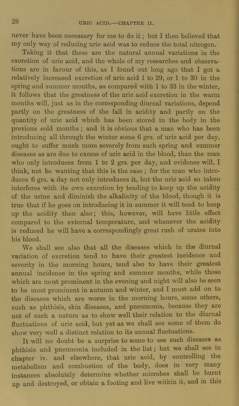 never have been necessary for me to do it; but I then believed that my only way of reducing uric acid was to reduce the total nitrogen. Taking it that these are the natural annual variations in the excretion of uric acid, and the whole of my researches and observa- tions are in favour of this, as I found out long ago that I got a relatively increased excretion of uric acid 1 to 29, or 1 to 30 in the spring and summer months, as compared with 1 to 33 in the winter, it follows that the greatness of the uric acid excretion in the warm months will, just as in the corresponding diurnal variations, depend partly on the greatness of the fall in acidity and partly on the quantity of uric acid which has been stored in the body in the previous cold months ; and it is obvious that a man who has been introducing all through the winter some 6 grs. of uric acid per day, ought to suffer much more severely from such spring and summer diseases as are due to excess of uric acid in the blood, than the man who only introduces from 1 to 2 grs. per day, and evidence will, I think, not be wanting that this is the case ; for the man who intro- duces 6 grs. a day not only introduces it, but the uric acid so taken interferes with its own excretion by tending to keep up the acidity of the urine and diminish the alkalinity of the blood, though it is true that if he goes on introducing it in summer it will tend to keep up the acidity then also; this, however, will have little effect compared to the external temperature, and whenever the acidity is reduced he will have a correspondingly great rush of urates into his blood. We shall see also that all the diseases which in the diurnal variation of excretion tend to have their greatest incidence and severity in the morning hours, tend also to have their greatest annual incidence in the spring and summer months, while those which are most prominent in the evening and night will also be seen to be most prominent in autumn and winter, and I must add on to the diseases which are worse in the morning hours, some others, such as phthisis, skin diseases, and pneumonia, because they are not of such a nature as to show well their relation to the diurnal fluctuations of uric acid, but yet as we shall see some of them do show very well a distinct relation to its annual fluctuations. It will no doubt be a surprise to some to see such diseases as phthisis and pneumonia included in the list; but we shall see in chapter iv. and elsewhere, that uric acid, by controlling the metabolism and combustion of the body, does in very many instances absolutely determine whether microbes shall be burnt up and destroyed, or obtain a footing and live within it, and in this