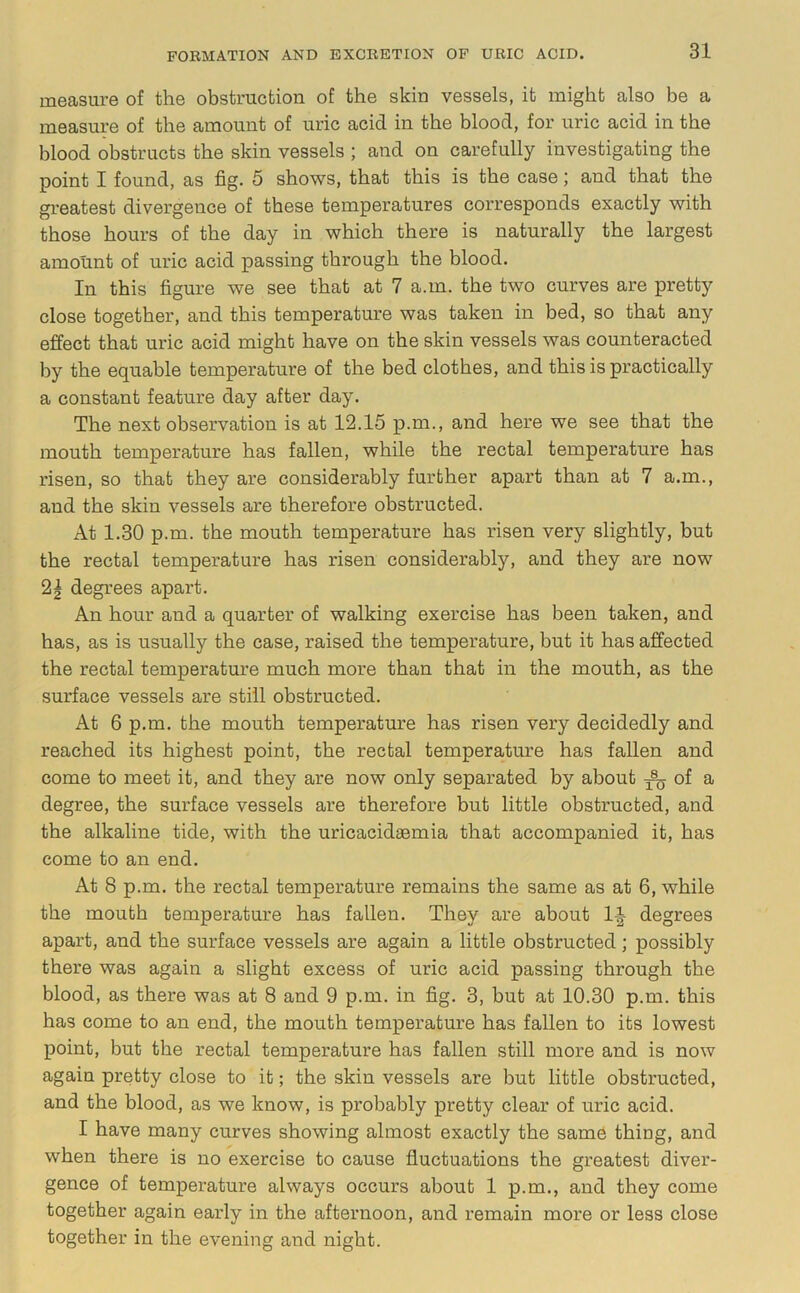 measure of the obstruction of the skin vessels, it might also be a measure of the amount of uric acid in the blood, for uric acid in the blood obstructs the skin vessels ; and on carefully investigating the point I found, as fig. 5 shows, that this is the case; and that the greatest divergence of these temperatures corresponds exactly with those hours of the day in which there is naturally the largest amount of uric acid passing through the blood. In this figure we see that at 7 a.m. the two curves are pretty close together, and this temperature was taken in bed, so that any effect that uric acid might have on the skin vessels was counteracted by the equable temperature of the bed clothes, and this is practically a constant feature day after day. The next observation is at 12.15 p.m., and here we see that the mouth temperature has fallen, while the rectal temperature has risen, so that they are considerably further apart than at 7 a.m., and the skin vessels are therefore obstructed. At 1.30 p.m. the mouth temperature has risen very slightly, but the rectal temperature has risen considerably, and they are now 21 degrees apart. An hour and a quarter of walking exercise has been taken, and has, as is usually the case, raised the temperature, but it has affected the rectal temperature much more than that in the mouth, as the surface vessels are still obstructed. At 6 p.m. the mouth temperature has risen very decidedly and reached its highest point, the rectal temperature has fallen and come to meet it, and they are now only separated by about of a degree, the surface vessels are therefore but little obstructed, and the alkaline tide, with the uricacidaemia that accompanied it, has come to an end. At 8 p.m. the rectal temperature remains the same as at 6, while the mouth temperature has fallen. They are about 1^ degrees apart, and the surface vessels are again a little obstructed; possibly there was again a slight excess of uric acid passing through the blood, as there was at 8 and 9 p.m. in fig. 3, but at 10.30 p.m. this has come to an end, the mouth temperature has fallen to its lowest point, but the rectal temperature has fallen still more and is now again pretty close to it; the skin vessels are but little obstructed, and the blood, as we know, is probably pretty clear of uric acid. I have many curves showing almost exactly the same thing, and when there is no exercise to cause fluctuations the greatest diver- gence of temperature always occurs about 1 p.m., and they come together again early in the afternoon, and remain more or less close together in the evening and night.