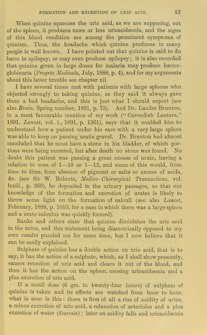 When quinine squeezes the uric acid, as we are supposing, out of the spleen, it produces more or less uricacidaemia, and the signs of this blood condition are among the prominent symptoms of quinism. Thus, the headache which quinine produces in many people is well known. I have pointed out that quinine is said to do harm in epilepsy, or may even produce epilepsy; it is also recorded that quinine given in large doses for malaria may produce haemo- globinuria {Progrds Medicale, July, 1888, p. 4), and for my arguments about this latter trouble see chapter xii. I have several times met with patients with large spleens who objected strongly to taking quinine, as they said it always gave them a bad headache, and this is just what I should expect (see also Brain, Spring number, 1891, p. 73). And Dr. Lauder Brunton, in a most favourable mention of my work (“Cavendish Lecture,” 1891, Lancet, vol. i., 1891, p. 1361), says that it enabled him to understand how a patient under his care with a very large spleen was able to keep on passing uratic gravel. Dr. Brunton had almost concluded that he must have a stone in his bladder, of which por- tions were being excreted, but after death no stone was found. No doubt this patient was passing a great excess of urate, having a relation to urea of 1—10 or 1—12, and some of this would, from time to time, from absence of pigment or salts or excess of acids, &c. (see Sir W. Eoberts, Medico - Chirurgical Transactions, voL Ixxiii., p. 266), be deposited in the urinary passages, so that our knowledge of the formation and excretion of urates is likely to throw some light on the formation of calculi (see also Lancet, February, 1888, p. 1010, for a case in which there was a large spleen and a urate calculus was quickly formed). Eanke and others state that quinine diminishes the uric acid in the urine, and this statement being diametrically opposed to my own results puzzled me for some time, but I now believe that it can be easily explained. Sulphate of quinine has a double action on uric acid, that is to say, it has the action of a sulphate, which, as I shall show presently, causes retention of uric acid and clears it out of the blood, and then it has the action on the spleen, causing uricacida3mia and a plus excretion of mlc acid. If a small dose (6 grs. in twenty-four hours) of sulphate of quinine is taken and its effects are watched from hour to hour, what is seen is this: there is first of all a rise of acidity of urine, a minus excretion of uric acid, a relaxation of arterioles and a plus excretion of water (diuresis) ; later on acidity falls and uricacidaemia