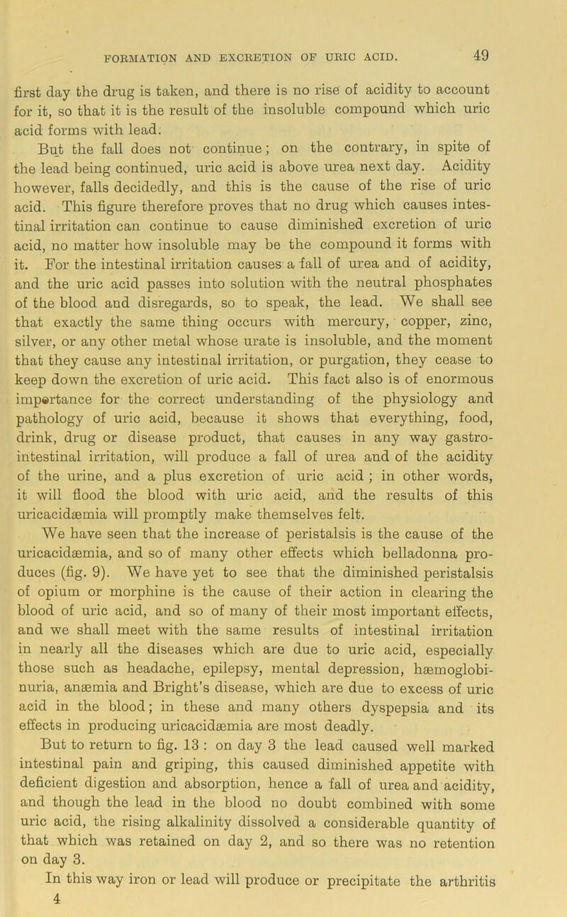 first day the drug is taken, and there is no rise of acidity to account for it, so that it is the result of the insoluble compound which uric acid forms with lead. But the fall does not continue; on the contrary, in spite of the lead being continued, uric acid is above urea next day. Acidity however, falls decidedly, and this is the cause of the rise of uric acid. This figure therefore proves that no drug which causes intes- tinal irritation can continue to cause diminished excretion of uric acid, no matter how insoluble may be the compound it forms with it. For the intestinal irritation causes a fall of urea and of acidity, and the uric acid passes into solution with the neutral phosphates of the blood and disregards, so to speak, the lead. We shall see that exactly the same thing occurs with mercury, copper, zinc, silver, or any other metal whose urate is insoluble, and the moment that they cause any intestinal irritation, or purgation, they cease to keep down the excretion of uric acid. This fact also is of enormous impertance for the correct understanding of the physiology and pathology of uric acid, because it shows that everything, food, drink, drug or disease product, that causes in any way gastro- intestinal irritation, will produce a fall of urea and of the acidity of the urine, and a plus excretion of uric acid ; in other words, it will flood the blood with uric acid, and the results of this uricacidgemia will promptly make themselves felt. We have seen that the increase of peristalsis is the cause of the uricacidaemia, and so of many other effects which belladonna pro- duces (fig. 9). We have yet to see that the diminished peristalsis of opium or morphine is the cause of their action in clearing the blood of uric acid, and so of many of their most important effects, and we shall meet with the same results of intestinal irritation in nearly all the diseases which are due to uric acid, especially those such as headache, epilepsy, mental depression, haemoglobi- nuria, anaemia and Bright’s disease, which are due to excess of uric acid in the blood; in these and many others dyspepsia and its effects in producing micacidaemia are most deadly. But to return to fig. 13 ; on day 3 the lead caused well marked intestinal pain and griping, this caused diminished appetite with deficient digestion and absorption, hence a fall of urea and acidity, and though the lead in the blood no doubt combined with some uric acid, the rising alkalinity dissolved a considerable quantity of that which was retained on day 2, and so there was no retention on day 3. In this way iron or lead will produce or precipitate the arthritis 4