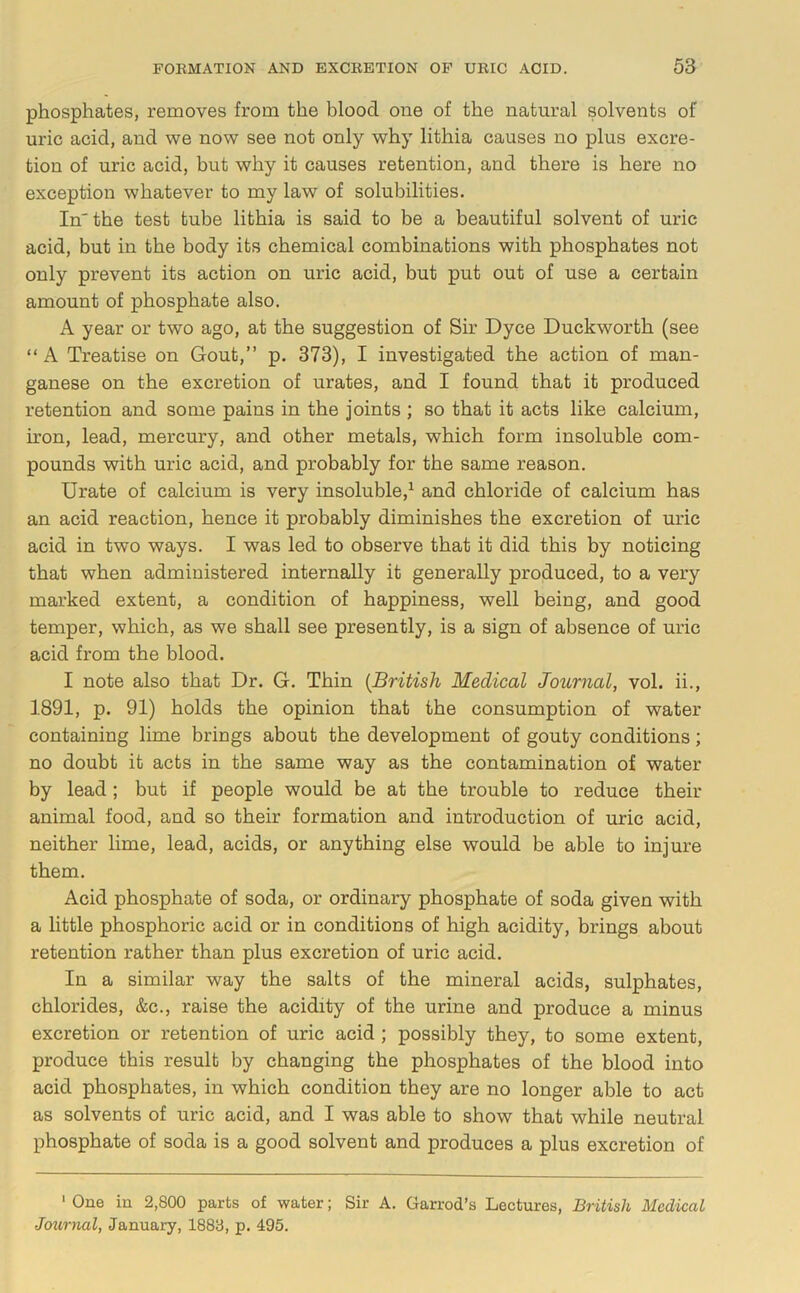 phosphates, removes from the blood one of the natural solvents of uric acid, and we now see not only why lithia causes no plus excre- tion of uric acid, but why it causes retention, and there is here no exception whatever to my law of solubilities. In'the test tube lithia is said to be a beautiful solvent of uric acid, but in the body its chemical combinations with phosphates not only prevent its action on uric acid, but put out of use a certain amount of phosphate also. A year or two ago, at the suggestion of Sir Dyce Duckworth (see “ A Treatise on Gout,” p. 373), I investigated the action of man- ganese on the excretion of urates, and I found that it produced retention and some pains in the joints ; so that it acts like calcium, h’on, lead, mercury, and other metals, which form insoluble com- pounds with uric acid, and probably for the same reason. Urate of calcium is very insoluble,^ and chloride of calcium has an acid reaction, hence it probably diminishes the excretion of uric acid in two ways. I was led to observe that it did this by noticing that when administered internally it generally produced, to a very marked extent, a condition of happiness, well being, and good temper, which, as we shall see presently, is a sign of absence of uric acid from the blood. I note also that Dr. G. Thin {British Medical Journal, vol. ii., 1891, p. 91) holds the opinion that the consumption of water containing lime brings about the development of gouty conditions; no doubt it acts in the same way as the contamination of water by lead; but if people would be at the trouble to reduce their animal food, and so their formation and introduction of uric acid, neither lime, lead, acids, or anything else would be able to injure them. Acid phosphate of soda, or ordinary phosphate of soda given with a little phosphoric acid or in conditions of high acidity, brings about retention rather than plus excretion of uric acid. In a similar way the salts of the mineral acids, sulphates, chlorides, &c., raise the acidity of the urine and produce a minus excretion or retention of uric acid ; possibly they, to some extent, produce this result by changing the phosphates of the blood into acid phosphates, in which condition they are no longer able to act as solvents of uric acid, and I was able to show that while neutral phosphate of soda is a good solvent and produces a plus excretion of ‘ One in 2,800 parts of water; Sir A. Garrod’s Lectures, British Medical Journal, January, 1883, p. 495.