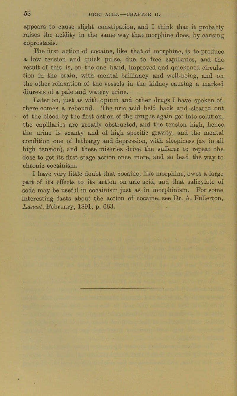 appears to cause slight constipation, and I think that it probably raises the acidity in the same way that morphine does, by causing coprostasis. The first action of cocaine, like that of morphine, is to produce a low tension and quick pulse, due to free capillaries, and the result of this is, on the one hand, improved and quickened circula- tion in the brain, with mental brilliancy and well-being, and on the other relaxation of the vessels in the kidney causing a marked diuresis of a pale and watery urine. Later on, just as with opium and other drugs I have spoken of, there comes a rebound. The uric acid held back and cleared out of the blood by the first action of the drug is again got into solution, the capillaries are greatly obstructed, and the tension high, hence the urine is scanty and of high specific gravity, and the mental condition one of lethargy and depression, with sleepiness (as in all high tension), and these miseries drive the sufferer to repeat the dose to get its first-stage action once more, and so lead the way to chronic cocainism. I have very little doubt that cocaine, like morphine, owes a large part of its effects to its action on uric acid, and that salicylate of soda may be useful in cocainism just as in morphinism. For some interesting facts about the action of cocaine, see Dr. A. Fullerton, Lancet, February, 1891, p. 663.