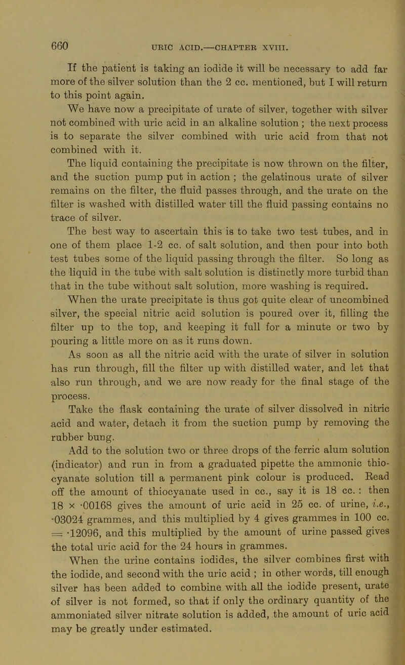 If the patient is taking an iodide it will be necessary to add far more of the silver solution than the 2 cc. mentioned, but I will return to this point again. We have now a precipitate of urate of silver, together with silver not combined with uric acid in an alkaline solution; the next process is to separate the silver combined with uric acid from that not combined with it. The liquid containing the precipitate is now thrown on the filter, and the suction pump put in action ; the gelatinous urate of silver remains on the filter, the fluid passes through, and the urate on the filter is washed with distilled water till the fluid passing contains no trace of silver. The best way to ascertain this is to take two test tubes, and in one of them place 1-2 cc. of salt solution, and then pour into both test tubes some of the liquid passing through the filter. So long as the liquid in the tube with salt solution is distinctly more turbid than that in the tube without salt solution, more washing is required. When the urate precipitate is thus got quite clear of uncombined silver, the special nitric acid solution is poured over it, filling the filter up to the top, and keeping it full for a minute or two by pouring a little more on as it runs down. As soon as all the nitric acid with the urate of silver in solution has run through, fill the filter up with distilled water, and let that also run through, and we are now ready for the final stage of the process. Take the flask containing the urate of silver dissolved in nitric acid and water, detach it from the suction pump by removing the rubber bung. Add to the solution two or three drops of the ferric alum solution (indicator) and run in from a graduated pipette the ammonic thio- cyanate solution till a permanent pink colour is produced. Bead off the amount of thiocyanate used in cc., say it is 18 cc.: then 18 X *00168 gives the amount of uric acid in 25 cc. of urine, i.e., -03024 grammes, and this multiplied by 4 gives grammes in 100 cc. = -12096, and this multiplied by the amount of urine passed gives the total uric acid for the 24 hours in grammes. When the urine contains iodides, the silver combines first with the iodide, and second with the uric acid ; in other words, till enough silver has been added to combine with all the iodide present, urate of silver is not formed, so that if only the ordinary quantity of the ammoniated silver nitrate solution is added, the amount of uric acid may be greatly under estimated.