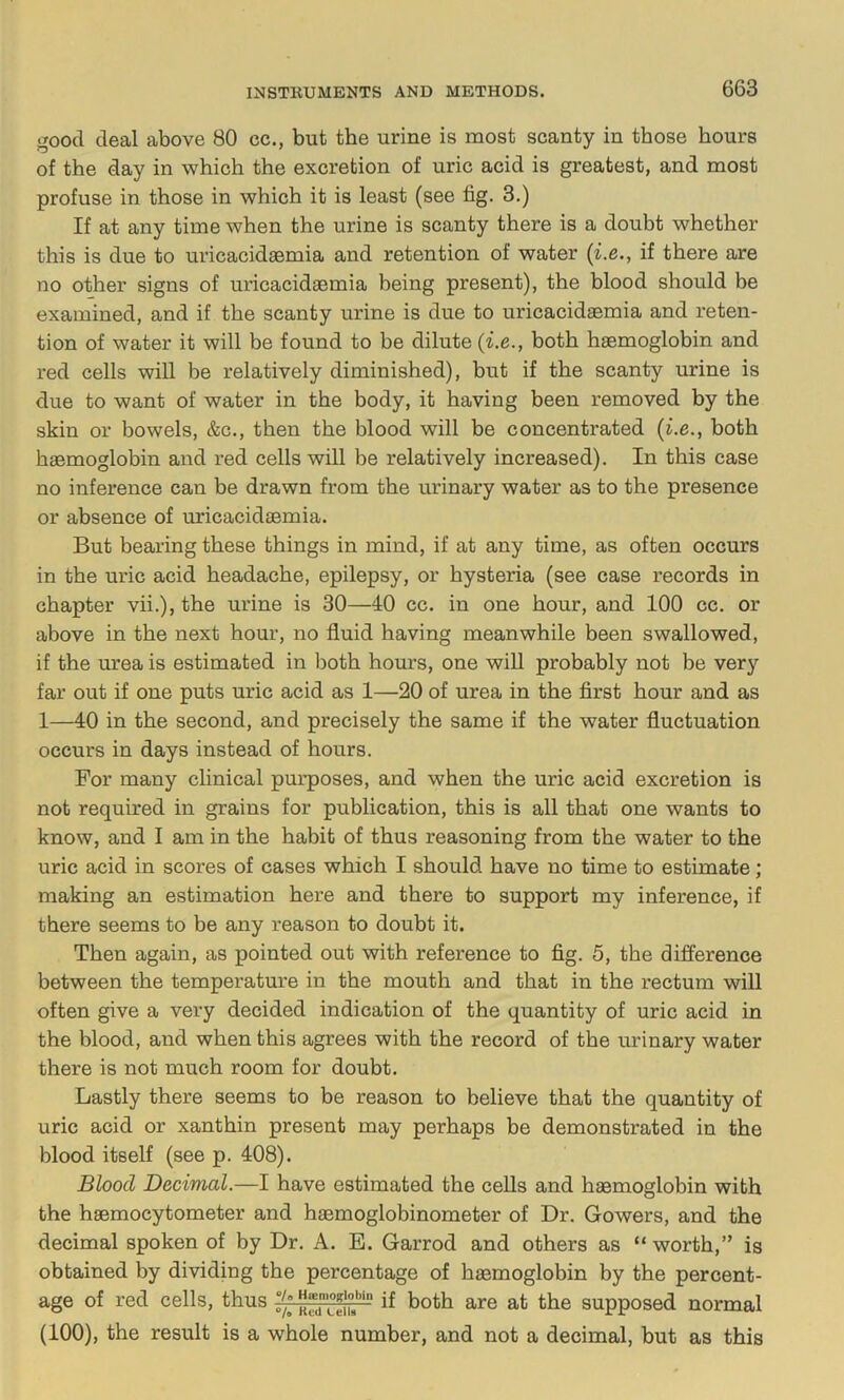 good deal above 80 cc., but the urine is most scanty in those hours of the day in which the excretion of uric acid is greatest, and most profuse in those in which it is least (see fig. 3.) If at any time when the urine is scanty there is a doubt whether this is due to uricacidaemia and retention of water {i.e., if there are no other signs of uricacidaemia being present), the hlood should he examined, and if the scanty urine is due to uricacidaemia and reten- tion of water it will be found to be dilute {i.e., both haemoglobin and red cells will be relatively diminished), but if the scanty urine is due to want of water in the body, it having been removed by the skin or bowels, &c., then the blood will be concentrated {i.e., both haemoglobin and red cells will be relatively increased). In this case no inference can be drawn from the urinary water as to the presence or absence of uricacidaemia. But bearing these things in mind, if at any time, as often occurs in the uric acid headache, epilepsy, or hysteria (see case records in chapter vii.), the urine is 30—40 cc. in one hour, and 100 cc. or above in the next hour, no fluid having meanwhile been swallowed, if the urea is estimated in both hours, one wiU probably not be very far out if one puts uric acid as 1—20 of urea in the first hour and as 1—40 in the second, and precisely the same if the water fluctuation occurs in days instead of hours. For many clinical purposes, and when the uric acid excretion is not required in grains for publication, this is all that one wants to know, and I am in the habit of thus reasoning from the water to the uric acid in scores of cases which I should have no time to estimate; making an estimation here and there to support my inference, if there seems to be any reason to doubt it. Then again, as pointed out with reference to fig. 5, the difference between the temperature in the mouth and that in the rectum will often give a very decided indication of the quantity of uric acid in the blood, and when this agrees with the record of the urinary water there is not much room for doubt. Lastly there seems to be reason to believe that the quantity of uric acid or xanthin present may perhaps be demonstrated in the blood itself (see p. 408). Blood Decimal.—I have estimated the ceUs and haemoglobin with the haemocytometer and haemoglobinometer of Dr. Gowers, and the decimal spoken of by Dr. A. E. Garrod and others as “ worth,” is obtained by dividing the percentage of haemoglobin by the percent- age of red cells, thus supposed normal (100), the result is a whole number, and not a decimal, but as this