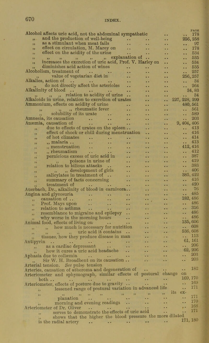 )) >> J) V. Har ey on ation Alcohol afiects uric acid, not the abdominal sympathetic ,, and the production of well-being ,, as a stimulant when meat fails „ effect on circulation, M. Marey on ,, effect on the acidity of the urine „ „ ,, ,, ,, explanation of increases the excretion of uric acid. Prof diminishes acid action of wines Alcoholism, treatment of ,, value of vegetarian diet in Alkalies, action of .. ,, do not directly affect the arterioles Alkalinity of blood .. ,, ,, ,, relation to acidity of urine Alkaloids in urine, relation to excretion of urate Ammonium, effects on acidity of urine ,, ,, ,, rheumatic fever ,, solubility of its urate Amnesia, its causation Ansemia, causation of „ due to effects of urates on the spleen ,, effect of shock or chill during menstru „ of hot climates ,, ,, malaria . ■ •. *. ,, ,, menstruation „ ,, rheumatism „ pernicious excess of uric acid in ,, ,, poisons in urine of ,, relation to bilious attacks ,, ,, „ development of girls ,, salicylates in treatment of .. ,, summary of facts concerning ,, treatment of Auerbach, Dr., alkalinity of blood in carnivora Angina and glycosuria ,, causation of .. ,, Prof. Mays upon „ relation to asthma ,, resemblance to migraine and epilepsy ,, why worse in the morning hours Animal food, effects of living on ,, ,, how much is necessary for nutritio ,, ,, ,, ,, uric acid it contains ,, tissues-, how they produce disease in man .\ntipyrin .. ,, as a cardiac depressant ,, how it cures a uric acid headache Aphasia due to colljemia ,, Sir W. H. Broadbent on its causation Arterial tension. See pulse tension Arteries, causation of atheroma and degeneration of Arteriometer and sphymograph, similar effects of po both .. .. .. .. Arteriometer, effects of posture due to gravity ,, lessened range of postural variation in advanced life stural change PAGE .. 178 256,258 .. 97 .. 178 .. 534 .. 535 .. 534 .. 535 .. 257 256,257 .. 34 .. 264 34, 83 .. 34 227, 228, 299 480, 561 .. 561 .. 589 .. 203 9, 404, 406 .. 413 .. 416 .. 414 .. 413 412,416 .. 412 .. 387 .. 419 .. 383 .. 406 385, 422 .. 416 .. 420 .. 76 .. 485 182,486 .. 486 .. 316 .. 486 .. 486 135,606 .. 608 536,608 .. 113 61, 161 .. 206 62, 206 .. 203 .. 203 .. 182 on 169,170 .. 169 .. 171 its ex- planation ,, morning and evening readings Arteriometer of Dr. Oliver .. .. • • _ ; • • • f ,, serves to demonstrate the effects of uric acid .. „ shows that the higher the blood pressure the more dilated is the radial artery .. . • • • • • ■ • 171 170 168 171