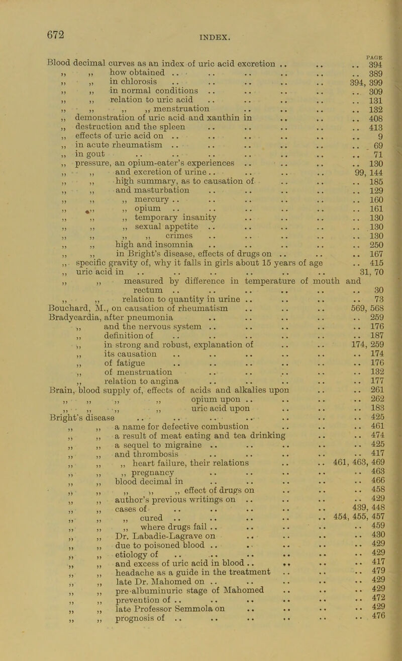 INDEX. Blood decimal curves as an index of uric acid excretion .. how obtained .. in chlorosis in normal conditions .. relation to uric acid ,, ,, menstruation demonstration of uric acid and xanthin in destruction and the spleen effects of uric acid on .. in acute rheumatism .. in gout pressure, an opium-eater’s experiences .. and excretion of urine .. high summary, as to causation of and masturbation ,, mercury .. ,, opium „ temporary insanity ,, sexual appetite .. „ ,, crimes high and insomnia in Bright’s disease, effects of drugs on .. ,,. specific gravity of, why it falls in girls about 15 years ,, uric acid in .. ,, ,, measured by difference in temperature rectum .. „ ,, relation to quantity in urine . • Bouchard, M., on causation of rheumatism Bradycardia, after pneumonia „ and the nervous system .. ,, definition of ,, in strong and robust, explanation of ,, its causation ,, of fatigue ,, of menstruation „ relation to angina Brain, blood supply of, effects of acids and alkalies upon ,, ,, ,, ,, opium upon .. • ,, ,, ,, uric acid upon Bright's disease .. .. .. a name for defective combustion a result of meat eating and tea drinking a sequel to migraine .. and thrombosis ,, heart failure, their relations ,, pregnancy blood decimal in ,, ,, ,, effect of drugs on author’s previous writings on .. cases of *. .. •• •• „ cured ,, where drugs fail .. Dr, Labadie-Lagrave on due to poisoned blood . • etiology of and excess of uric acid in blood .. .. headache as a guide in the treatment late Dr. Mahomed on .. pre albuminuric stage of Mahomed prevention of .. late Professor Semmola on prognosis of .. of age PARE .. 394 .. 389 394, 399 .. 309 .. 131 .. 132 .. 408 .. 413 9 .. 69 .. 71 .. 130 99, 144 .. 185 .. 129 .. 160 .. 161 .. 130 .. 1.30 .. 130 .. 250 .. 167 .. 415 31, 70 of mouth and .. .. 30 .. 73 .. 569, 568 .. 259 .. 176 .. 187 174, 259 .. 174 .. 176 .. 132 .. 177 .. 261 .. 262 .. 183 .. 425 .. 461 .. 474 ,. 425 417 461,463,469 .. 463 .. 466 .. 458 .. 429 439, 448 .. 454, 455, 457 .. .. 459 .. 430 .. 429 .. 429 .. 417 .. 479 .. 429 .. 429 .. 472 .. 429 .. 476