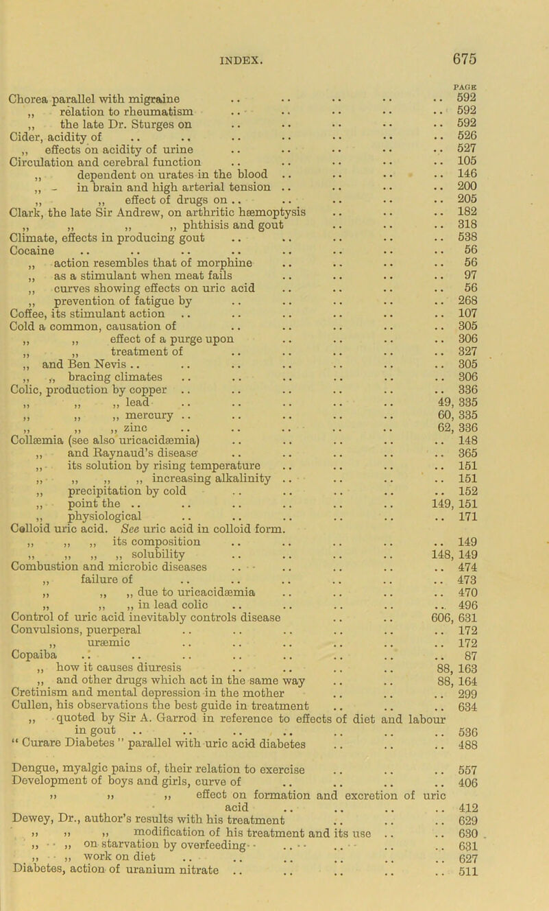 Chorea parallel with migraine PACE 592 „ relation to rheumatism . . 592 ,, the late Dr. Sturges on . . 592 Cider, acidity of • 526 ,, effects on acidity of urine . . 527 Circulation and cerebral function • 105 ,, dependent on urates in the blood .. • 146 - in brain and high arterial tension .. • • 200 ,, ,, effect of drugs on .. . 205 Clark, the late Sir Andrew, on arthritic hsemoptysis . 182 „ „ ,, ,, phthisis and gout . 318 Climate, effects in producing gout . 538 Cocaine . 56 „ action resembles that of morphine • 56 ,, as a stimulant when meat fails • 97 ,, curves showing effects on uric acid • 56 „ prevention of fatigue by . 268 Coffee, its stimulant action « 107 Cold a common, causation of 305 ,, ,, effect of a purge upon . 306 ,, ,, treatment of , 327 ,, and Ben Nevis .. , 305 ,, „ bracing climates . 306 Colic, production by copper .. • 336 ,, ,, ,, lead 49, 335 „ „ „ mercury .. 60 335 ,, ,, ,, zinc .. .. .. .. 62, 336 Collsemia (see also uricacidsemia) • 148 „ and Raynaud’s disease . 365 ,,- its solution by rising temperature • 151 ,, „ ,, „ increasing alkalinity .. • 151 ,, precipitation by cold • 152 ,, point the .. 149 151 ,, physiological Colloid uric acid. See uric acid in colloid form. 171 ,, ,, ,, its composition • 149 „ „ „ „ solubility 148, 149 Combustion and microbic diseases .. ■ ■ 474 „ failure of 473 ,, „ ,, due to uricacidsemia 470 „ ,, ,, in lead colic 496 Control of uric acid inevitably controls disease 606, 631 Convulsions, puerperal . 172 ,, ursemic 172 Copaiba .! 87 ,, how it causes diuresis 88, 163 ,, and other drugs which act in the same way 88. 164 Cretinism and mental depression in the mother 299 Cullen, his observations the best guide in treatment ,, quoted by Sir A. Garrod in reference to effects of diet and labour 634 in gout .. 536 “ Curare Diabetes ” parallel with uric acid diabetes 488 Dengue, myalgic pains of, their relation to exercise 557 Development of boys and girls, curve of >> »> „ effect on formation and excretion of uric 406 acid 412 Dewey, Dr., author’s results with his treatment 629 )> )) )> modification of his treatment and its use 630 . on starvation by overfeeding - • .. • • .. ■ - 631 ,, „ work on diet 627 Diabetes, action of uranium nitrate 511
