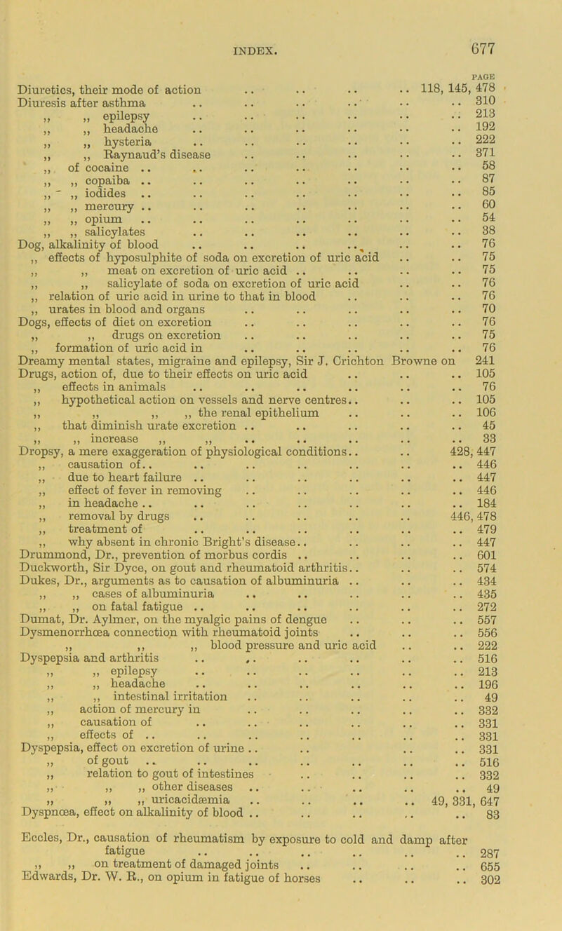 PAGE Diuretics, their mode of action • . 118, 145, 478 Diuresis after asthma . • .. 310 „ „ epilepsy .. 213 ,, „ headache . . .. 192 ,, „ hysteria . . .. 222 ,, „ Raynaud’s disease . . .. 371 ,, of cocaine .. • . .. 58 ,, ,, copaxha #. •• •• . . .. 87 ,,  ,, iodides .. « . .. 85 „ „ mercury .. • • .. 60 ,, ,, opium .. 54 ,, ,, salicylates .. .. .. .. • • .. 38 Dog, alkalinity of blood .. .. .. .. ^ . . .. 76 ,, effects of hyposulphite of soda on excretion of uric acid . • .. 75 ,, ,, meat on excretion of uric acid .. . , .. 75 ,, ,, salicylate of soda on excretion of uric acid . , .. 76 ,, relation of uric acid in urine to that in blood .. 76 ,, urates in blood and organs . , .. 70 Dogs, effects of diet on excretion . , .. 76 ,, „ drugs on excretion , • .. 75 ,, formation of uric acid in .. 76 Dreamy mental states, migraine and epilepsy, Sir J. Crichton Browne on 241 Drugs, action of, due to their effects on uric acid .. 105 „ effects in animals .. 76 „ hypothetical action on vessels and nerve centres.. .. 105 ,, ,, ,, ,, the renal epithelium .. 106 ,, that diminish urate excretion .. .. 45 }} lXlCir0£bS6 •• •• •• .. 33 Dropsy, a mere exaggeration of physiological conditions.. 428, 447 ,, causation of.. .. 446 „ due to heart failure .. .. 447 „ effect of fever in removing .. 446 ,, in headache .. .. 184 „ removal by drugs 446,478 ,, treatment of .. 479 ,, why absent in chronic Bright’s disease.. .. 447 Drummond, Dr., prevention of morbus cordis .. , .. 601 Duckworth, Sir Dyce, on gout and rheumatoid arthritis.. .. 574 Dukes, Dr., arguments as to causation of albuminuria .. .. 434 ,, „ cases of albuminuria .. 435 „ „ on fatal fatigue .. .. 272 Dumat, Dr. Aylmer, on the myalgic pains of dengue . . .. 557 Dysmenorrhoea connection with rheumatoid joints .. 556 ,, ,, ,, blood pressure and uric acid , , .. 222 Dyspepsia and arthritis .. ,. , , .. 516 „ „ epilepsy , , .. 213 ,, ,, headache .. 196 ,, ,, intestinal irritation .. 49 ,, action of mercury in , , .. 332 ,, causation of .. .. . . .. 331 ,, effects of .. .. 331 Dyspepsia, effect on excretion of urine .. .. 331 „ of gout .. 516 ,, relation to gout of intestines .. 332 „ ,, ,, other diseases .. .. .. 49 )) >« M uricacidsemia 49, 331, 647 Dyspnoea, effect on alkalinity of blood .. .. 83 Eccles, Dr., causation of rheumatism by exposure to cold and damp after fatigue .. 287 ,t )) on treatment of damaged joints .. 655 Edwards, Dr. W. R., on opium in fatigue of horses . • .. 302