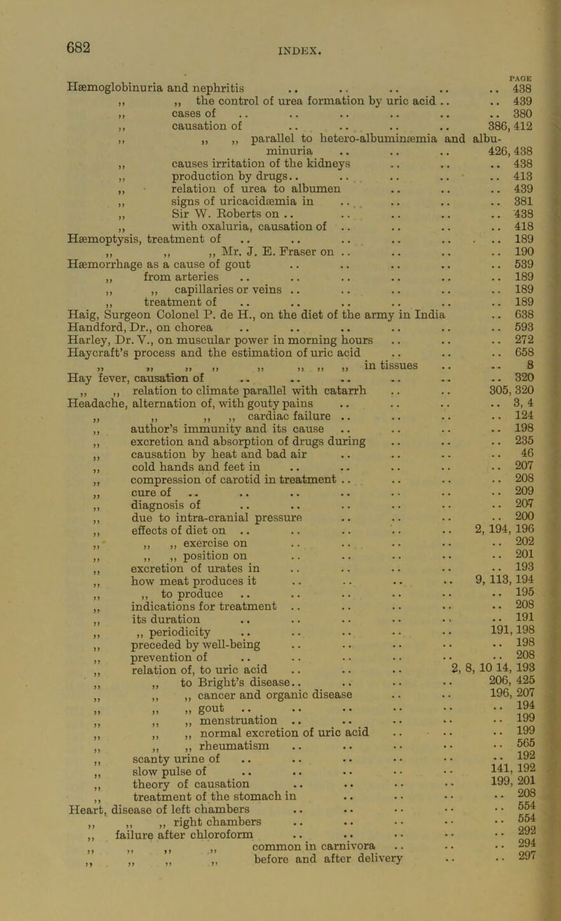 Hsemoglobinuria and nephritis ,, the control of urea formation hy uric acid cases of causation of .. .. ^. „ ,, parallel to hetero-alhuminsemia and minuria causes irritation of the kidneys production hy drugs.. .. relation of urea to albumen signs of uricacidsemia in .. _ _ Sir W. Roberts on .. with oxaluria, causation of Haemoptysis, treatment of .. .. .. ,, ,, ,, Mr. J. E. Fraser on .. Haemorrhage as a cause of gout ,, from arteries ,, ,, capillaries or veins .. ,, treatment of Haig, Surgeon Colonel P. de H., on the diet of the army in India Handford, Dr., on chorea Harley, Dr. V., on muscular power in morning hours Haycraft’s process and the estimation of uric acid „ ,, ,, ,, ,, ,, ,, ,, in tissues Hay fever, causation of „ ,, relation to climate parallel with catarrh Headache, alternation of, with gouty pains ,, ,, ,, cardiac failure .. author’s immunity and its cause excretion and absorption of drugs during causation by heat and bad air cold hands and feet in compression of carotid in treatment .. cure of .. diagnosis of due to intra-cranial pressure effects of diet on .. ,, ,, exercise on „ ,, position on excretion of urates in how meat produces it ,, to produce indications for treatment .. its duration ,, periodicity preceded by weU-being prevention of relation of, to uric acid .. .. .. 2, 8 to Bright’s disease.. ,, cancer and organic disease ,, gout a . a • a a „ menstruation .a ,, normal excretion of uric acid ,, rheumatism scanty urine of slow pulse of theory of causation treatment of the stomach in Heart, disease of left chambers ,, ,, right chambers failure after chloroform common in carnivora before and after delivery Jf n PAGE a a 438 a a 439 a a 380 386, 412 albu- 426,438 a a 438 a. 413 a. 439 a. 381 .. 438 .. 418 . . a 189 .. 190 a. 539 a. 189 .. 189 a. 189 a. 638 a. 593 a. 272 a. 658 8 a. 320 305, 320 a. 3, 4 a a 124 a. 198 a. 235 a. 46 a. 207 a. 208 a. 209 a. 207 a. 200 2, 194, 196 a. 202 a. 201 a a 193 9, 113,194 a. 195 a. 208 a a 191 191,198 a a 198 a. 208 , 10 14, 193 206, 425 196, 207 194 199 199 566 192 141, 192 199, 201 208 554 554 292 294 297