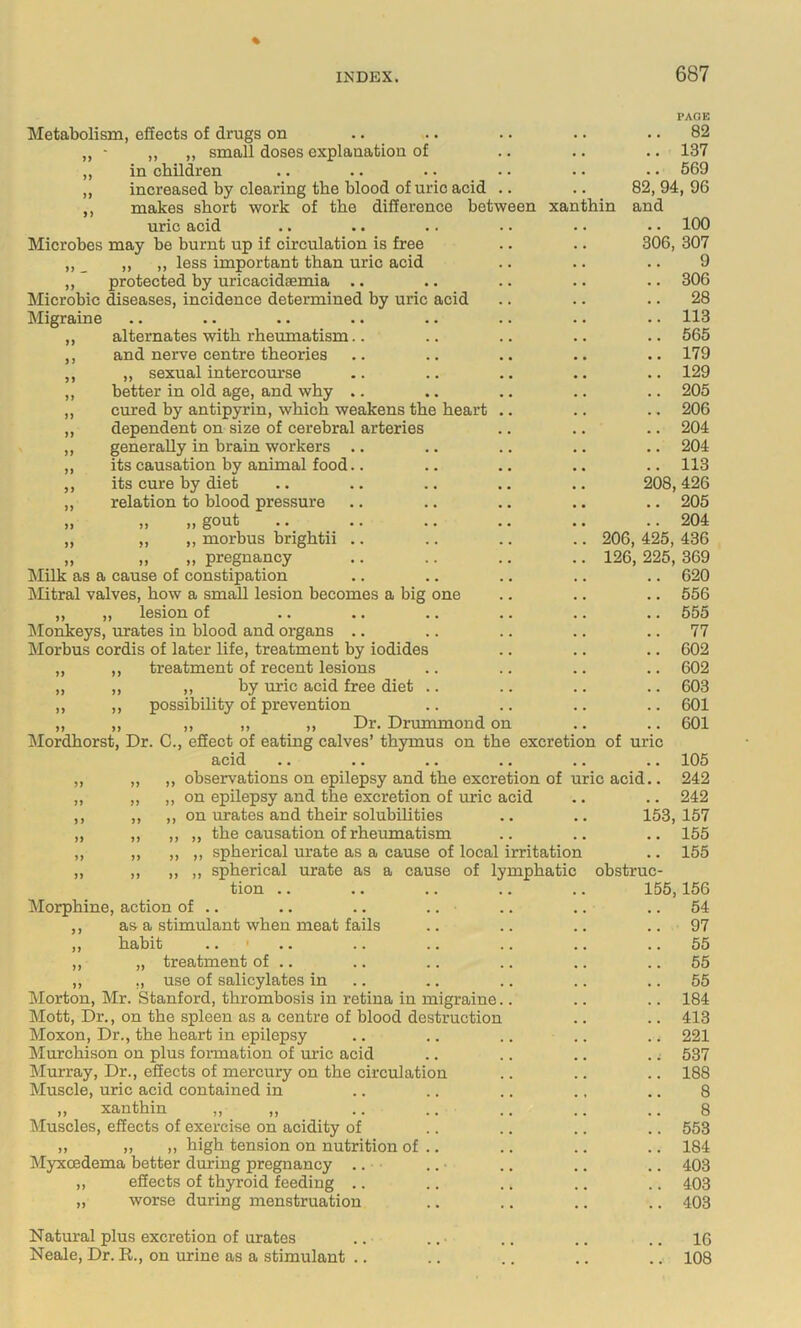 PAGE Metabolism, effects of drugs on .. .. .. .. .. 82 ,, ■ „ ,, small doses explanation of .. .. .. 137 „ in children .. •. .. .. •. . • 569 ,, increased by clearing the blood of uric acid .. .. 82, 94, 96 ,, makes short work of the difference between xanthin and uric acid .. . • .. •. .. •. 100 Microbes may be burnt up if circulation is free .. .. 306, 307 „ _ ,, ,, less important than uric acid .. .. .. 9 ,, protected hy uricacidsemia .. .. .. .. .. 306 Microbic ^seases, incidence determined by uric acid .. .. .. 28 Migraine .. .. .. .. .. .. .. .. 113 ,, alternates with rheumatism.. .. .. .. .. 565 ,, and nerve centre theories .. .. .. .. ..179 ,, „ sexual intercourse .. .. .. ,. .. 129 ,, better in old age, and why .. .. .. .. .. 205 ,, cured by antipyrin, which weakens the heart .. .. .. 206 ,, dependent on size of cerebral arteries .. .. .. 204 ,, generally in brain workers .. .. .. .. .. 204 „ its causation by animal food.. .. .. .. .. 113 ,, its cure by diet .. .. .. .. .. 208,426 „ relation to blood pressure .. .. .. .. .. 205 „ „ „ gout .. .. .. .. .. .. 204 „ „ ,, morbus brightii .. .. .. .. 206, 425, 436 „ „ „ pregnancy .. .. .. .. 126, 225, 369 Milk as a cause of constipation .. .. .. .. .. 620 Mitral valves, how a small lesion becomes a big one ,, „ lesion of ^Monkeys, urates in blood and organs .. Morbus cordis of later life, treatment by iodides ,, ,, treatment of recent lesions „ ,, ,, by uric acid free diet „ ,, possibility of prevention „ ,, ,, ,, ,, Dr. Drummond on Jlordhorst, Dr. C., effect of eating calves’ thymus on the excretion of uric acid .. .. .. .. .. .. 105 ,, observations on epilepsy and the excretion of uric acid.. 242 ,, on epilepsy and the excretion of uric acid .. .. 242 ,, on urates and their solubilities .. .. 153, 157 ,, ,, the causation of rheumatism .. .. .. 155 ,, ,, spherical urate as a cause of local irritation .. 155 ,, ,, spherical urate as a cause of lymphatic obstruc- tion .. .. .. .. .. 155,156 Morphine, action of .. .. .. .. .. .. .. 54 ,, as a stimulant when meat fails .. .. .. .. 97 ,, habit .. ' ,. .. .. .. .. .. 55 ,, „ treatment of .. .. .. .. .. .. 55 „ ,, use of salicylates in .. .. .. .. .. 55 Morton, Mr. Stanford, thrombosis in retina in migraine.. .. .. 184 Mott, Dr., on the spleen as a centre of blood destruction .. .. 413 Moxon, Dr., the heart in epilepsy .. .. .. .. .. 221 Murchison on plus formation of uric acid .. .. .. .; 537 Jlurray, Dr., effects of mercury on the circulation .. .. .. 188 Muscle, uric acid contained in .. .. .. ., .. 8 ,, xanthin ,, ,, .. .. .. .. .. 8 ^luscles, effects of exercise on acidity of .. .. .. .. 553 ,, ), ,, high tension on nutrition of .. .. .. .. 184 Myxcedema better during pregnancy .. .. .. ., .. 403 ,, effects of thyroid feeding .. .. .. .. .. 403 „ worse during menstruation .. .. .. .. 403 Natural plus excretion of urates .. .. • .. .. .. 16 Neale, Dr. R., on urine as a stimulant .. .. .. .. .. 108 556 555 77 602 602 603 601 601