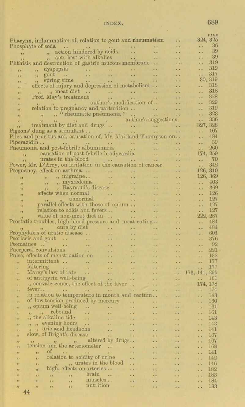 Pharynx, inflammation of, relation to gout and rheumatism Phosphate of soda „ ,, action hindered by acids „ ,, acts best with alkalies Phthisis and destruction of gastric mucous membrane „ „ dyspepsia „ „ gout .. ,, _ ,, spring time ,, ” effects of injury and depression of metabolism ,, ,, ,, meat diet .. ,, Prof. May’s treatment ,, ,, ,, ,, author’s modification of „ relation to pregnancy and parturition .. ,, ,, ,, “ rheumatic pneumonia ” .. ,, ,, ,, ,, ,, author’s suggestion ,, treatment by diet and drugs Pigeons’ dung as a stimulant .. Piles and pruritus ani, causation of, Mr. lilaitland Thompson on Piporazidin .. Pneumonia and post-febrile albuminuria „ causation of post-febrile bradycardia ,, urates in the blood Power, Mr. D’Arcy, on irritation in the causation of cancer Pregnancy, effect on asthma .. ,, ,, migraine.. ,, ,, myxcedema ,, ,, Raynaud’s disease effects when normal ,, ,, abnormal parallel effects with those of opium relation to colds and fevers value of non-meat diet in Prostatic troubles, high blood pressure and meat eating „ ,, cure by diet Prophylaxis of uratic disease .. Psoriasis and gout Ptomaines .. Puerperal convulsions Pulse, effects of menstruation on ,. intermittent .. faltering ., Marey’s law of rate of antipyrin well-being ,, „ convalescence, the effect of the fever .. ., fever.. in relation to temperature in mouth and rectum ,, of low tension produced by mercury opium well-being .. .. ' ,, rebound the alkaline tide ,, evening hours ,, uric acid headache slow, of Bright’s disease ), ,, ,, altered by drugs.. tension and the arteriometer „ of .. ,, relation to acidity of urine „ ,, ,, urates in the blood „ high, effects on arteries .. ,, ,, „ brain .. ,, ,, ,, muscles.. ,, ,, „ nutrition U PAGE 324, 325 36 39 39 319 319 317 30, 319 318 318 328 329 319 323 336 327, 328 107 484 39 260 174, 259 70 342 126, 310 126, 369 403 369 126 127 127 127 222, 287 484 484 601 376 92 221 132 177 177 173, 141, 295 161 174,178 174 143 160 161 161 143 143 141 167 167 168 141 142 146 182 183 184 183 44