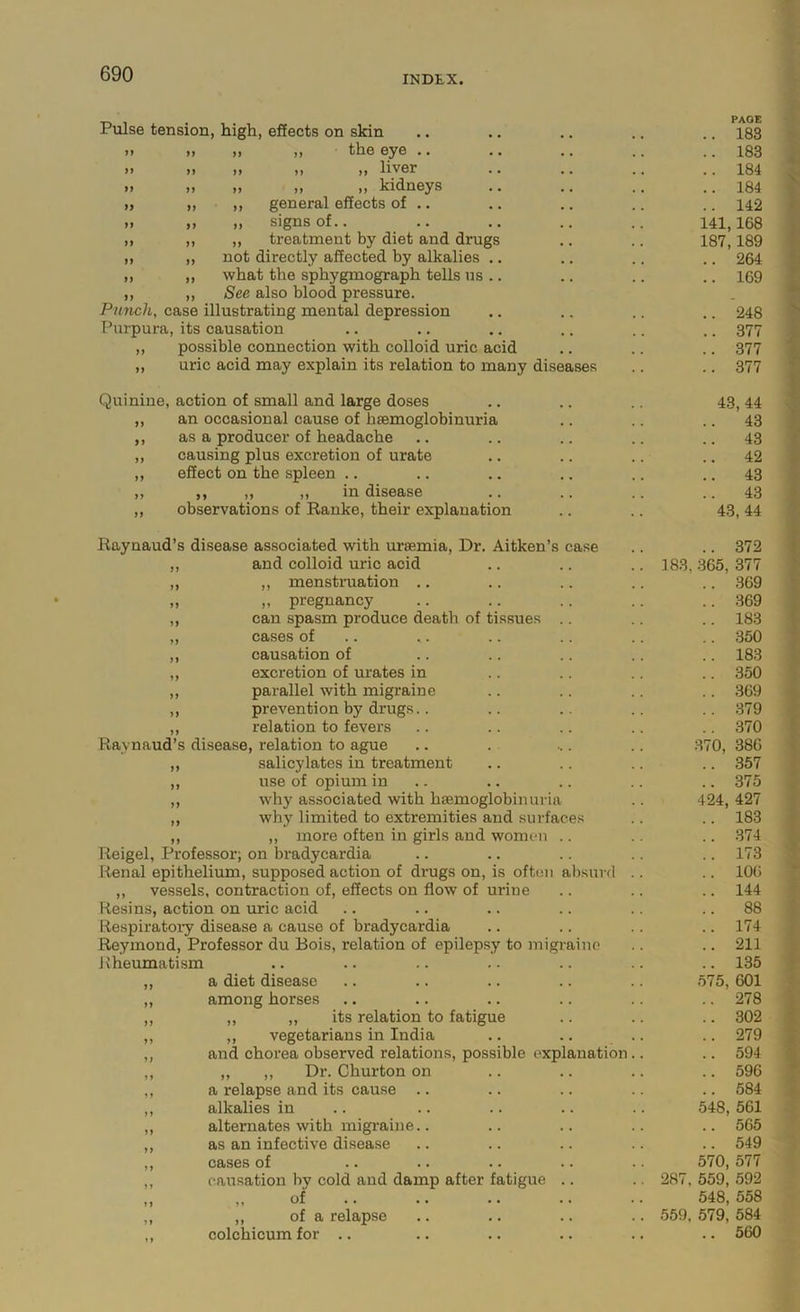 Pulse tension, high, effects on skin » ,, the eye .. » M liver „ „ „ kidneys ,, general effects of .. ,, signs of.. „ treatment by diet and drugs not directly affected by alkalies what the sphygmograph tells us . See also blood pressure. Punch, case illustrating mental depression Purpura, its causation ,, possible connection with colloid uric acid „ uric acid may explain its relation to many diseases Quinine, action of small and large doses an occasional cause of bsemoglobinuria as a producer of headache causing plus excretion of urate effect on the spleen .. ,, ,, ,, in disease observations of Ranke, their explanation Raynaud’s disease associated with uraemia, Dr. Aitken’s case and colloid uric acid ,, menstruation .. „ pregnancy can spasm produce death of tissues cases of causation of excretion of urates in parallel with migraine prevention by drugs.. relation to fevers Raynaud’s disease, relation to ague salicylates in treatment use of opium in why associated with haemoglobinuria why limited to extremities and surfaces ,, more often in girls and women .. Reigel, Professor; on bradycardia Renal epithelium, supposed action of drugs on, is often absurd ,, vessels, contraction of, effects on flow of urine Resins, action on uric acid Respiratory disease a cause of bradycardia Reymond, Professor du Bois, relation of epilepsy to migraine Rheumatism a diet disease among horses ,, ,, its relation to fatigue ,, vegetarians in India and chorea observed relations, possible explanation ,, ,, Dr. Churton on a relapse and its cause .. alkalies in alternates with migraine.. as an infective disease cases of causation by cold and damp after fatigue .. ,, of ,, of a relapse colchicum for .. PAGE 183 183 184 184 142 141,168 187,189 .. 264 .. 169 .. 248 .. 377 .. 377 .. 377 43, 44 43 43 42 43 43 43, 44 .. 372 183, 365, 377 .. 369 .. 369 .. 183 .. 350 .. 183 .. 350 .. 369 .. 379 .. 370 .370, 386 .. 357 .. 375 424, 427 .. 183 .. .374 .. 173 .. 106 .. 144 .. 88 .. 174 .. 211 .. 135 .575, 601 .. 278 .. 302 .. 279 .. 594 .. 596 .. 584 548, 561 .. 565 .. 549 570, 577 287, 559, 592 548, 558 559, 579, 584 .. 560
