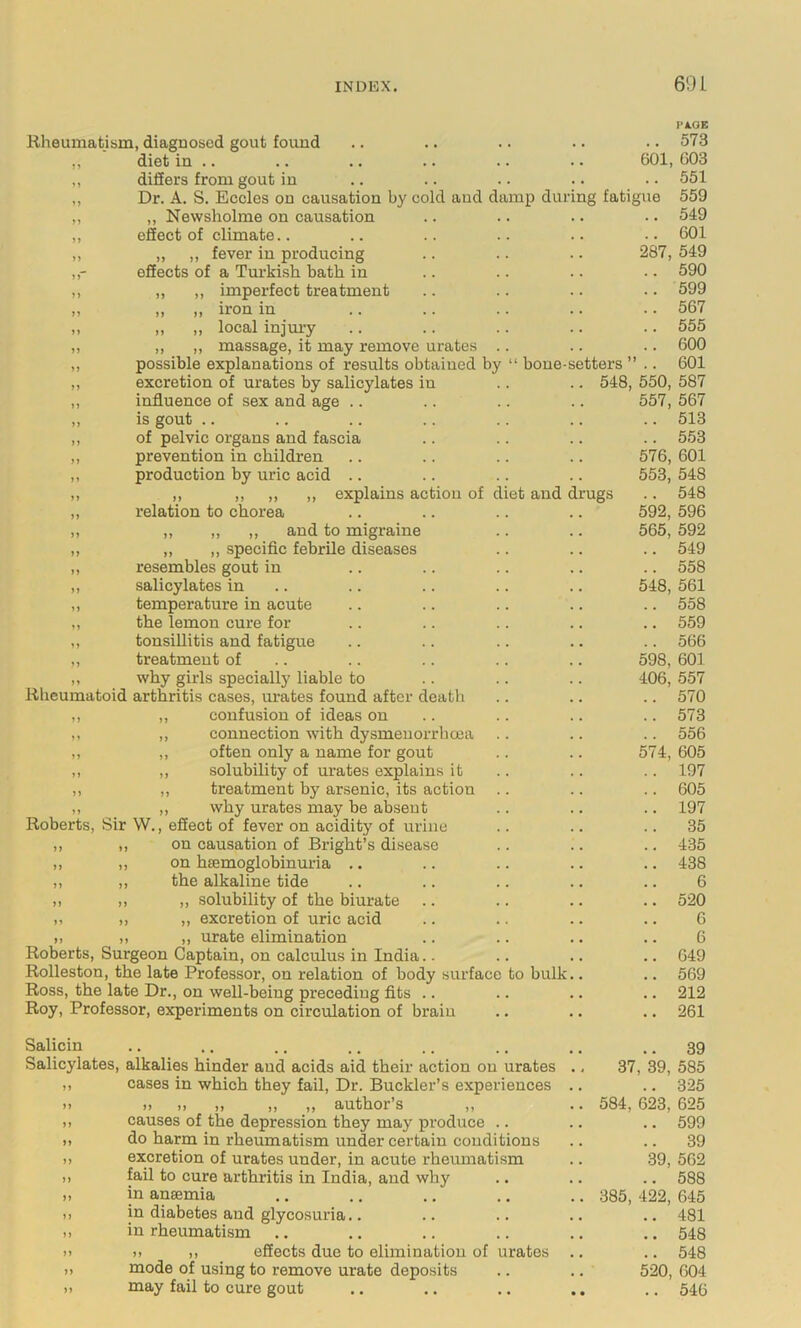 Rheumatism, diagnosed gout found diet in .. differs from gout in Dr. A. S. Eccles on causation by cold and da „ Newsholme on causation effect of climate.. „ ,, fever in producing effects of a Turkish bath in ,, ,, imperfect treatment ,, ,, iron in „ „ local injui-y ,, ,, massage, it may remove urates possible explanations of results obtained by excretion of urates by salicylates in influence of sex and age .. is gout .. of pelvic organs and fascia prevention in children production by uric acid .. ,, ,, ,, ,, explains action of d relation to chorea „ ,, ,, and to migraine ,, ,, specific febrile diseases resembles gout in salicylates in temperature in acute the lemon cure for tonsillitis and fatigue treatment of why girls specially liable to Rheumatoid arthritis cases, urates found after death ,, confusion of ideas on ,, connection with dysmeuorrheea ,, often only a name for gout ,, solubility of urates explains it ,, treatment by arsenic, its action „ why urates may be absent Roberts, Sir W., effect of fever on acidity of urine ,, ,, on causation of Bright’s disease ,, ,, on hsemoglobinuria .. „ ,, the alkaline tide ,, ,, ,, solubility of the biurate .. ,, „ excretion of uric acid „ „ „ urate elimination Roberts, Surgeon Captain, on calculus in India Rolleston, the late Professor, on relation of body surface Ross, the late Dr., on well-being preceding fits .. Roy, Professor, experiments on circulation of brain PA.OE 601, 603 .. 551 mp during fatigue 559 .. 549 .. 601 287, 549 .. 590 .. 599 .. 567 .. 555 .. 600 bone-setters ” .. 601 548, 550, 587 557, 567 .. 513 576, 601 553, 548 et and drugs .. 548 592, 596 565, 592 .. 549 .. 558 548, 561 .. 558 .. 559 566 598, 601 406, 557 .. 570 .. 573 .. 556 574, 605 .. 197 .. 605 .. 197 .. 35 .. 435 .. 438 6 .. 520 6 6 .. 649 to bulk.. .. 569 .. 212 .. 261 Salicin Salicylates, alkalies hinder and acids aid their action on urates cases in which they fail. Dr. Buckler’s experiences .. >) ,, ,, ,, author’s ,, causes of the depression they maj' produce .. do harm in rheumatism under certain conditions excretion of urates under, in acute rheumatism fail to cure arthritis in India, and why in anaemia in diabetes and glycosuria.. in rheumatism ). „ effects due to elimination of urates mode of using to remove urate deposits may fail to cure gout .. 39 37, 39, 585 .. 325 584, 623, 625 .. 599 .. 39 39, 562 .. 588 385, 422, 645 .. 481 .. 548 .. 548 520, 604 .. 546