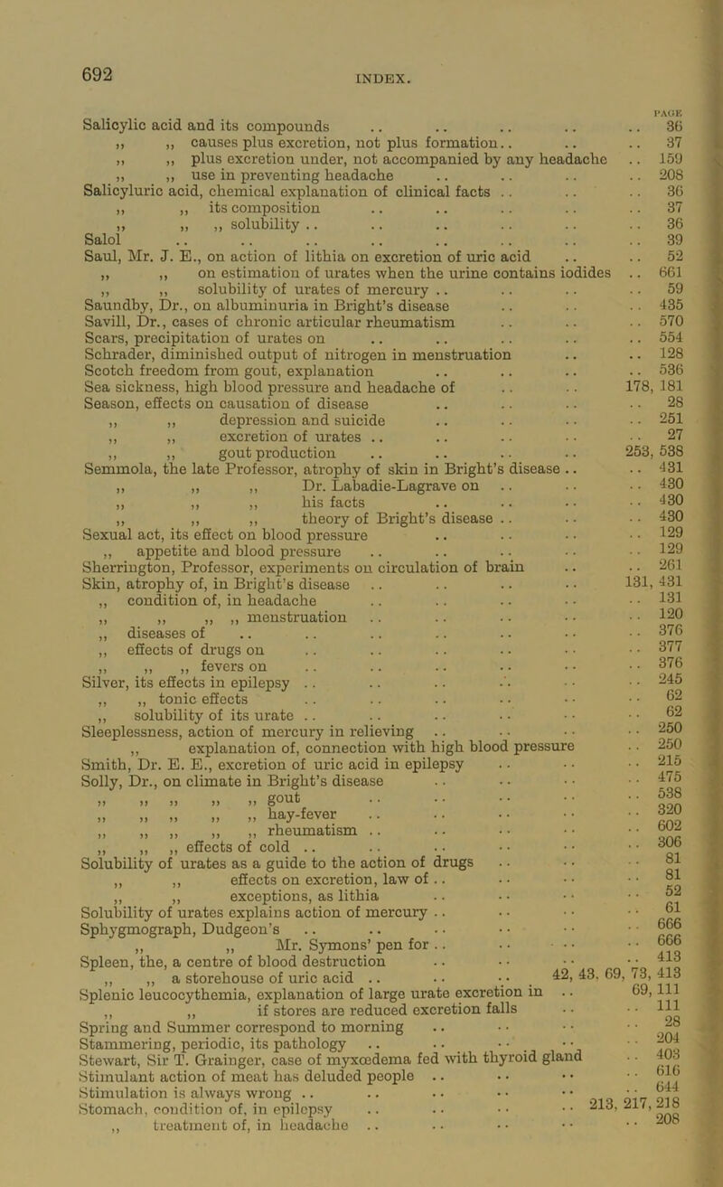 heac disease m Salicylic acid and its compounds ,, ,, causes plus excretion, not plus formation.. „ ,, plus excretion under, not accompanied by any ,, ,, use in preventing headache Salicyluric acid, chemical explanation of clinical facts .. ,, )) its composition „ „ ,, solubility .. Salol Saul, Mr. J. E., on action of lithia on excretion of uric acid ,, ,, on estimation of urates when the urine contains ,, ,, solubility of urates of mercury .. Saundby, Dr., on albuminuria in Bright’s disease Savill, Dr., cases of chronic articular rheumatism Scars, precipitation of urates on Schrader, diminished output of nitrogen in menstruatio Scotch freedom from gout, explanation Sea sickness, high hlood pressure and headache of Season, effects on causation of disease ,, ,, depression and suicide ,, ,, excretion of urates .. ,, ,, gout production Semmola, the late Professor, atrophy of skin in Bright’s ,, ,, ,, Dr. Labadie-Lagrave on ,, ,, ,, his facts ,, ,, ,, theory of Bright’s disease Sexual act, its effect on blood pressure ,, appetite and blood pressure Sherrington, Professor, experiments on circulation of hra Skin, atrophy of, in Bright’s disease ,, condition of, in headache ,, ,, ,, ,, menstruation ,, diseases of ,, effects of drugs on ,, ,, ,, fevers on Silver, its effects in epilepsy ,, ,, tonic effects ,, solubility of its urate Sleeplessness, action of mercury in relieving ,, explanation of, connection with high blood Smith, Dr. E. E., excretion of uric acid in epilepsy Solly, Dr., on climate in Bright’s disease ,, ,, ,, ,, gout „ „ „ „ hay-fever ,, ,, ,, ,, rheumatism .. ,, ,, effects of cold .. Solubility of urates as a guide to the action of drugs ,, ,, effects on excretion, law of .. ,, ,, exceptions, as lithia Solubility of urates explains action of mercury .. Sphygmograph, Dudgeon’s ,, „ Mr. Symons’ pen for .. Spleen, the, a centre of blood destruction ,, ,, a storehouse of uric acid .. Splenic leucocythemia, explanation of large urate excretion in ,, ,, if stores are reduced excretion falls Spring and Summer correspond to morning Stammering, periodic, its pathology .. .. • ■ _ Stewart, Sir T. Grainger, case of myxcedema fed wth thyroid gla Stimulant action of meat has deluded people Stimulation is always wrong .. Stomach, condition of, in epilepsy ,, treatment of, in headache odides )) pressure 42 ache 178, 253, 131, nd ■AGK 36 37 159 208 36 37 36 39 52 661 59 435 570 554 128 536 181 28 251 27 538 431 430 430 430 129 129 261 431 131 120 376 377 376 245 62 62 250 250 215 475 538 320 602 306 81 81 52 61 666 666 413 413 111 111 28 204 403 616 644 213, 217,218 .. 208 43, 69, 73, 69,