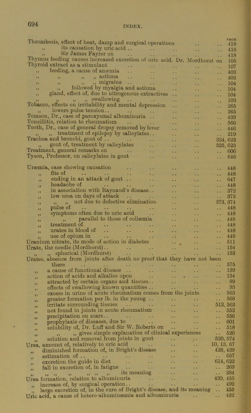 INDEX. Thrombosis, effect of heat, damp and surgical operations ,, its causation by uric acid .. ,, Sir James Fayrer on Thymus feeding causes increased excretion of uric acid Thyroid extract as a stimulant feeding, a cause of amemia ,, ,, ,, asthma .. .. » „ „ migraine .. ,, followed by myalgia and asthma gland, eSect of, due to nitrogenous extractives „ ,, ,, swallowing Tobacco, effects on irritability and mental depression ,, lowers pulse tension.. Tomson, Dr., case of paroxysmal albuminuria .. Tonsillitis, relation to rheumatism Tooth, Dr., case of general dropsy removed by fever ,, ,, treatment of epilepsy by salicylates.. Trachea and bronchi, gout of .. „ gout of, treatment by salicylates Treatment, general remarks on Tyson, Professor, on salicylates in gout Uraemia, case showing causation fits of ending in an attack of gout .. headache of in association with Eaynaud’s disease.. low urea on days of attack ,, ,, not due to defective elimination pulse of S3unptoms often due to uric acid „ parallel to those of collaemia treatment of urates in blood of .. use of opium in Uranium nitrate, its mode of action in diabetes Urate, the needle (Mordhorst).. ,, ,, spherical (Mordhorst) Urates, absence from joints after death no proof that they have not been there a cause of functional disease .. action of acids and alkalies upon attracted by certain organs and tissues.. effects of swallowing known quantities .. excess in urine of acute rheumatism comes from the joints greater formation per lb. in the young .. irritate surrounding tissues not found in joints in acute rheumatism precipitation on scars.. prophylaxis of diseases, due to solubility of. Dr. Luff and Sir W. Roberts on ,, ,, gives simple explanation of clinical experiences solution and removal from joints in gout Urea, amount of, relatively to uric acid ,, diminished formation of, in Bright’s disease ,, estimation of .. ,, excretion the guide in diet ,, fall in excretion of, in fatigue „ „ „ „ .. » its meaning Urea formation, relation to albuminuria ,, increase of, by surgical operation.. large excretion of, in the cure of Bright’s disease, and its meaning Uric acid, a cause of hetero-albuminaemia and albuminuria PACK .. 418 .. 418 .. 418 Dr. Mordhorst on 105 .. 107 .. 403 .. 403 .. 104 .. 104 .. 104 .. 103 .. 265 .. 265 .. 439 .. 566 .. 446 91Q 623 325, 623 .. 606 .. 646 .. 448 .. 448 .. 647 .. 448 .. 372 .. 373 373,374 .. 448 .. 448 .. 448 .. 448 .. 448 .. 448 .. 511 .. 154 153 .. 575 .. 139 .. 154 .. 89 .. 93 .. 563 .. 568 512, 563 .. 552 .. 556 .. 601 .. 518 .. 520 520, 574 10, 13, 67 428, 439 .. 657 614, 622 .. 269 .. 284 439, 455 .. 492 .. 455 .. 432