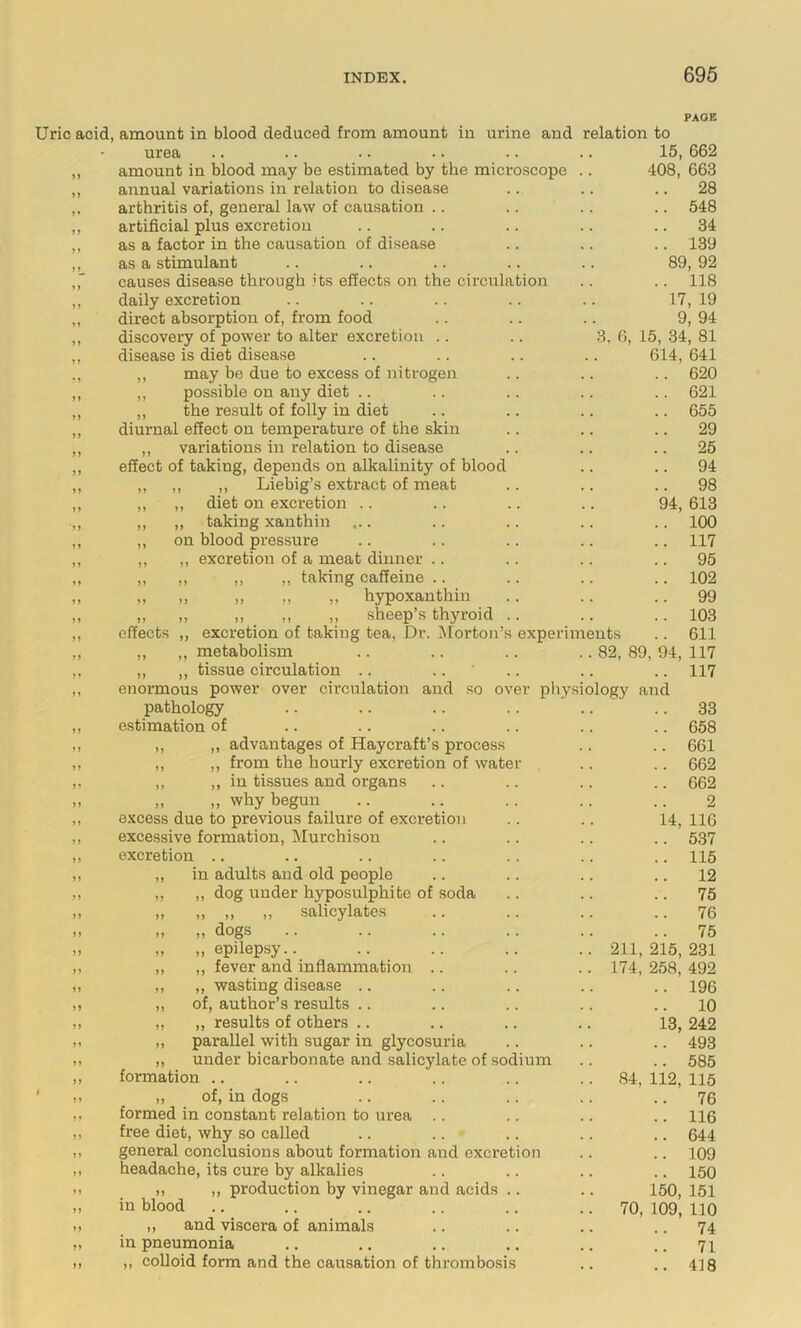 Uric acid, amount in blood deduced from amount in urine and relation to PAGE urea 15, 662 408, 663 .. 28 .. 548 .. 34 .. 139 89, 92 .. 118 17, 19 9 94 3, 0, 15, 34’ 81 614, 641 620 621 amount in blood may be estimated by the microscope annual variations in relation to disease arthritis of, general law of causation .. artificial plus excretion as a factor in the causation of disease as a stimulant causes disease through its effects on the circulation daily excretion direct absorption of, from food discovery of power to alter excretion .. disease is diet disease ,, may be due to excess of nitrogen ,, possible on any diet .. ,, the result of folly in diet .. .. .. .. 655 diurnal effect on temperature of the skin .. .. .. 29 ,, variations in relation to disease .. .. .. 25 effect of taking, depends on alkalinity of blood .. .. 94 ,, ,, ,, Liebig’s extract of meat .. .. .. 98 ,, ,, diet on excretion .. .. .. .. 94, 613 ,, ,, taking xauthin ... .. .. .. .. 100 ,, on blood pressure .. .. .. .. .. 117 ,, ,, excretion of a meat dinner .. .. .. .. 95 ,, ,, ,, ,, taking caffeine .. .. .. .. 102 „ „ „ „ „ hypoxanthin .. .. .. 99 „ „ „ „ ,, sheep’s thyroid .. .. .. 103 effects ,, excretion of taking tea. Dr. iNlorton’s experiments .. 611 ,, „ metabolism .. .. .. .. 82, 89, 94, 117 ,, ,, tissue circulation .. .. ' .. .. .. 117 enormous power over circulation and so over pliysiology and pathology estimation of ,, ,, adyantages of Haycraft’s process ,, ,, from the hourly excretion of water ,, ,, ill tissues and organs „ „ why begun e.'ccess due to previous failure of excretion excessive formation, Murchison excretion .. in adults and old people ,, dog under hyposulphite of soda ,, ,, ,, salicylates „ dogs „ epilepsy.. ,, fever and inflammation .. „ wasting disease .. of, author’s results .. ,, results of others .. parallel with sugar in glycosuria under bicarbonate and salicylate of sodium formation .. ,, of, in dogs formed in constant relation to urea .. free diet, why so called general conclusions about formation and excretion headache, its cure by alkalies ,, ,, production by vinegar and acids in blood ,, and viscera of animals in pneumonia ,, colloid form and the causation of thrombosis 33 658 661 662 662 2 14, 116 537 115 12 75 76 75 211, 215, 231 174, 258, 492 .. 196 .. 10 13, 242 .. 493 .. 585 84, 112, 115 .. 76 .. 116 .. 644 .. 109 .. 150 150, 151 70, 109, 110 .. 74 71 .. 418