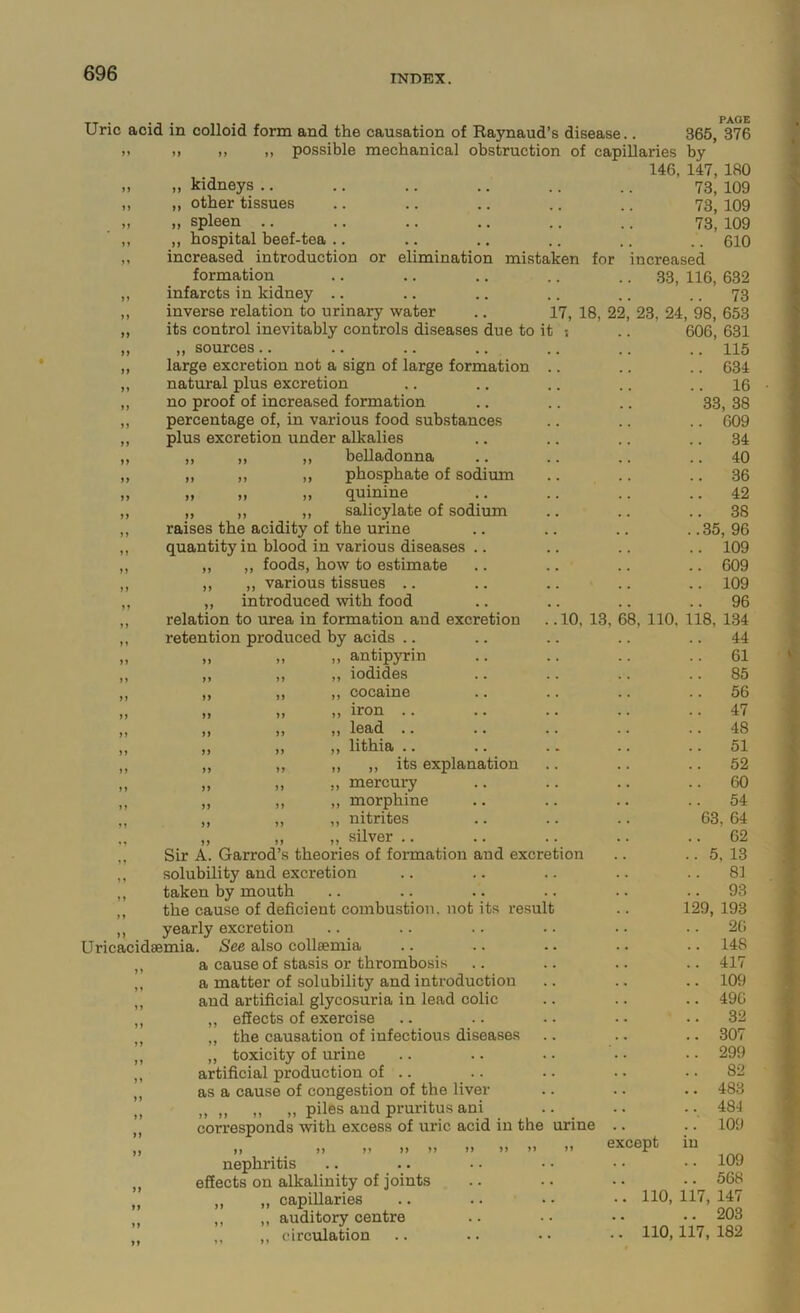 INDEX. Uric acid in colloid form and the causation of Raynaud’s disease.. 365, 376 ). >, ,, ,, possible mechanical obstruction of capillaries by 146, 147, 180 „ „ kidneys .. .. .. .. .. .. 73, 109 „ „ other tissues .. .. .. .. .. 73, 109 „ spleen .. .. .. .. .. .. 73, 109 ,, ,, hospital beef-tea .. .. .. .. .. .. 610 ,, increased introduction or elimination mistaken for increased formation .. .. .. .. .. 33, 116, 632 ,, infarcts in kidney .. .. .. .. .. .. 73 inverse relation to urinary water .. 17, 18, 22, 23, 24, 98, 653 its control inevitably controls diseases due to it ,, sources.. large excretion not a sign of large formation natural plus excretion no proof of increased formation percentage of, in various food substances plus excretion under alkalies ,, ,, ,, belladonna ,, ,, ,, phosphate of sodium „ „ „ quinine „ ,, ,, salicylate of sodium raises the acidity of the urine quantity in blood in various diseases .. „ ,, foods, bow to estimate ,, ,, various tissues .. ,, introduced with food relation to urea in formation and excretion retention produced by acids .. ,, antipyrin ,, iodides ,, cocaine ,, iron .. ,, lead .. ,, litbia .. ,, ,, its explanation ,, mercury ,, morphine ,, nitrites ,, silver .. ,, Sir A. Garrod’s theories of formation and excretion ,, solubility and excretion ,, taken by mouth ,, the cause of deficient combustion, not its result ,, yearly excretion Uricacidsemia. See also collsemia ,, a cause of stasis or thrombosis ,, a matter of solubility and introduction ,, and artificial glycosuria in lead colic „ ,, effects of exercise ,, „ the causation of infectious diseases ,, ,, toxicity of urine ,, artificial production of .. ,, as a cause of congestion of the liver „ ,, ,, ,, ,, piles and pruritus ani „ corresponds with excess of uric acid in the urine ,, ,, II II 11 11 II II >> >' nephritis ,, effects on alkalinity of joints „ „ „ capiUaries „ ,, ,, auditory centre ,, circulation 606, 631 .. 115 .. 634 .. 16 33, 38 .. 609 .. 34 .. 40 .. 36 .. 42 .. 38 ..35,96 .. 109 .. 609 .. 109 .. 96 10, 13, 68, 110. 118, 134 .. 44 .. 61 .. 85 .. 56 .. 47 .. 48 .. 51 .. 52 ..60 .. 54 63, 64 .. 62 .. 5, 13 .. 81 .. 93 129, 193 .. 20 .. 148 .. 417 .. 109 .. 490 .. 32 .. 307 .. 299 .. 82 .. 483 .. 481 .. 109 except in .. 109 .. 568 .. 110, 117, 147 .. 203 .. 110,117, 182