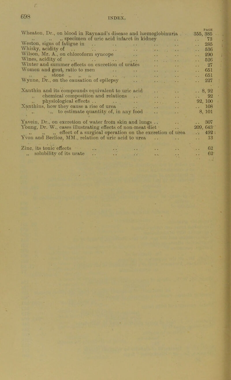 r 698 INDEX. Wheaton, Dr., on blood in Raynaud’s disease and hsemoglobinuria . 355, 385 ,, ,, specimen of uric acid infarct in kidney .. .. 73 Weston, signs of fatigue in .. .. .. .. .. 285 Whisky, acidity of .. \ . .. .. .. .. .. 536 Wilson, Mr. A., on chloroform syncope .. .. .. .. 290 Wines, acidity of .. .. .. , • • • • .. .. .. 526 Winter and summer effects on excretion of urates .. .. .. 27 Women and gout, ratio to men .. .. .. .. .. 651 .. ,, stone j, • • , • • ... .. • • 651 Wynne, Dr., on the causation of epilepsy .. ... .. .. 227 Xanthin and its compounds equivalent to lU’ic acid ... .. ..8,92 ,, chemicah composition and relations .. ... .. .. 92 ,, physiological effects .. .. .. .... .. 92, 100 Xanthins, how they cause a rise of urea .. .. .. .. 108 ' ,, to estimate quantity of, in any food .. .. 8, 101 I Yavein, Dr., on excretion of water from skin and lungs .. .. .. .307 Y’bung, Dr. W.. cases illustrating effects of non-meat diet - .. 209, 643 ' ,, ,, ,, effect of a surgical operation on the excretion of urea .-. 492 i Yvon and Berlioz^ MM., relation of uric acid to urea .. .. .. 13 Zinc, its tonic effects ... .. .. .. .. ..62 ,, solubility of its urate .. .. . . ... .. ..62'