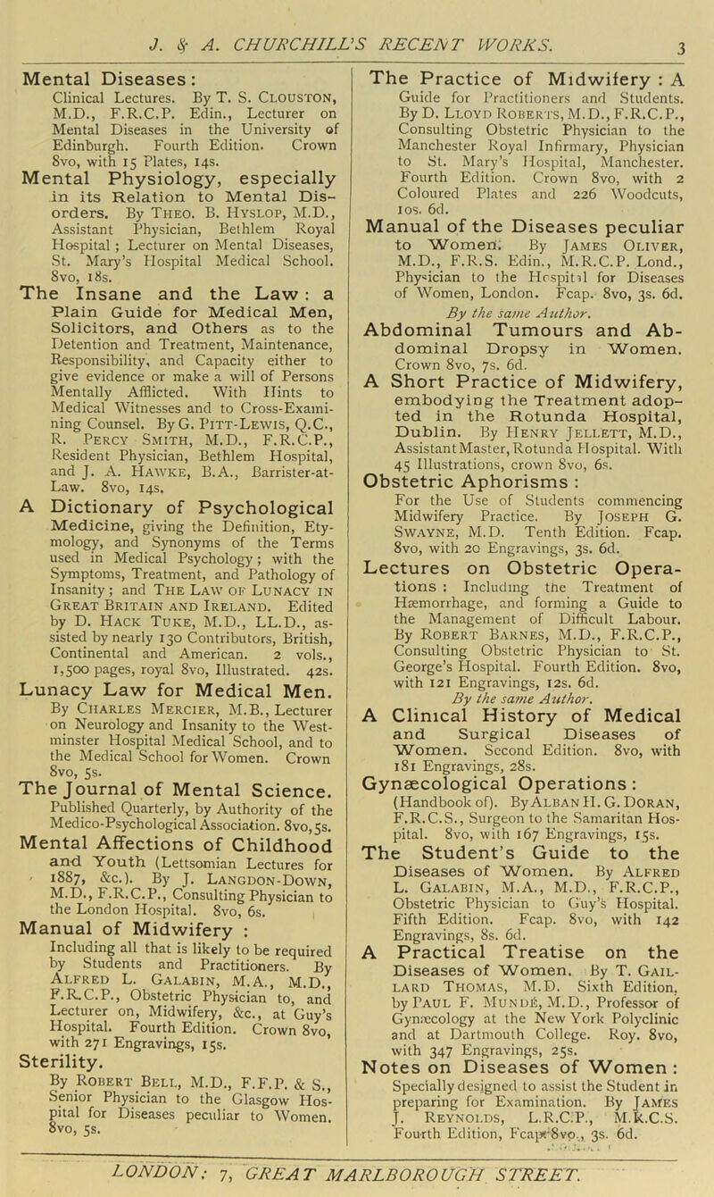 Mental Diseases: Clinical Lectures. By T. S. Clouston, M.D., F.R.C.P. Edin., Lecturer on Mental Diseases in the University of Edinburgh. Fourth Edition. Crown 8vo, with 15 Plates, 14s. Mental Physiology, especially in its Relation to Mental Dis- orders. By Theo. B. Hyslop, M.D., Assistant Physician, Bethlem Royal Hospital ; Lecturer on Mental Diseases, St. Mary’s Hospital Medical School. 8vo, 18s. The Insane and the Law : a Plain Guide for Medical Men, Solicitors, and Others as to the Detention and Treatment, Maintenance, Responsibility, and Capacity either to give evidence or make a will of Persons Mentally Afflicted. With Hints to Medical Witnesses and to (^iross-Exami- ning Counsel. ByG. Pitt-Lewis, Q.C., R. Percy Smith, M.D., F.R.C.P., Resident Physician, Bethlem Hospital, and J. A. Hawke, B.A., Barrister-at- Law. 8vo, 14s. A Dictionary of Psychological Medicine, giving the Definition, Ety- mology, and Synonyms of the Terms used in Medical Psychology; with the Symptoms, Treatment, and Pathology of Insanity ; and The Law of Lunacy in Great Britain and Ireland. Edited by D. PIack Tuke, M.D., LL.D., as- sisted by nearly 130 Contributors, British, Continental and American. 2 vols., 1,500 pages, royal 8vo, Illustrated. 42s. Lunacy Law for Medical Men. By Charles Mercier, M.B., Lecturer oil Neurology and Insanity to the West- minster Hospital Medical School, and to the Medical School for Women. Crown 8vo, 5s. The Journal of Mental Science. Published Quarterly, by Authority of the Medico-Psychological Association. 8vo,5s. Mental Affections of Childhood and Youth (Lettsomian Lectures for ' 1887, &c.). By J. Langdon-Down, M.D., F.R.C.P., Consulting Physician to the London Hospital. 8vo, 6s. 1 Manual of Midwifery : Including all that is likely to be required by Students and Practitioners. By Alfred L. Galabin, M.A., M.D., F.R.C.P., Obstetric Physician to, and Lecturer on. Midwifery, &c., at Guy’s Hospital. Fourth Edition. Crown 8vo, with 271 Engravings, 15s. ’ Sterility. By Robert Bell, M.D., F.F.P. & S., Senior Physician to the Glasgow Hos- pital for Diseases peculiar to Women. 8vo, 5s. The Practice of Midwifery : A Guide for Practitioners and Students. By D. Lloyd Roberts, M.D., F.R.C.P., Consulting Obstetric Physician to the Manchester Royal Infirmary, Physician to St. Mary’s Hospital, Manchester, Fourth Edition. Crown 8vo, with 2 Coloured Plates and 226 Woodcuts, I os. 6d. Manual of the Diseases peculiar to Women. By James Oliver, M.D.,_ F.R.S. Edin., M.R.C.P. Lond., Physician to the Ilrspit^l for Diseases of Women, London. Fcap. 8vo, 3s. 6d. By the same Author. Abdominal Tumours and Ab- dominal Dropsy in Women. Crown 8vo, 7s. 6d. A Short Practice of Midwifery, embodying the Treatment adop- ted in the Rotunda Hospital, Dublin. By Henry Jellett, M.D., Assistant Master, Rotunda Hospital. With 45 Illustrations, crown 8vo, 6s. Obstetric Aphorisms : For the Use of Students commencing Midwifery Practice. By Joseph G. SwAYNE, M.D. Tenth Edition. Fcap. 8vo, with 20 Engravings, 3s. 6d. Lectures on Obstetric Opera- tions : Including the Treatment of Hsemorrhage, and forming a Guide to the Management of Difficult Labour. By Robert Barnes, M.D., F.R.C.P., Consulting Obstetric Physician to St. George’s Hospital. Fourth Edition. 8vo, with 121 Engravings, 12s. 6d. By the same Author. A Clinical History of Medical and Surgical Diseases of Women. Second Edition. 8vo, with 181 Engravings, 28s. Gynaecological Operations: (Handbook of). By Alban H. G. Doran, F.R.C.S., Surgeon to the Samaritan Hos- pital. 8vo, with 167 Engravings, 15s. The Student’s Guide to the Diseases of Women. By Alfred L. Galabin, M.A., M.D., F.R.C.P., Obstetric Physician to Guy’s Hospital. Fifth Edition. Fcap. 8vo, with 142 Engravings, 8s. 6d. A Practical Treatise on the Diseases of Women. By T. Gail- LARD Thomas, M.D. Sixth Edition, by Paul F. Mundi5, M.D., Professor of Gyn.necology at the New York Polyclinic and at Dartmouth College. Roy. 8vo, with 347 Engravings, 25s. Notes on Diseases of Women: Specially designed to assist the Student in preparing for Examination. By James J. Reynolds, L.R.C.P., M.k.C.S. Fourth Edition, !'cai«‘8vp., 3s. 6d.