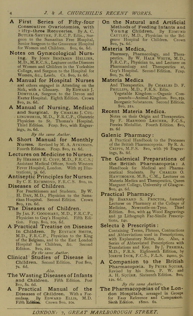 A First Series of Fifty-four Consecutive Ovariotomies, with H ifty-three Recoveries, By A. C. Butler-Smythe, F.R.C.P. Edin., Sur- geon to the Samaritan Free Hospital, Senior Surgeon to the Grosvenor Hospital for Women and Children. 8vo, 6s. 6d. Notes on Gynaecological Nurs- ing. By John Benjamin Hellier, M.D., M.R.C.S., Lecturer on the Diseases of Women and Children in the Yorkshire College, and Surgeon to the flospital for Women, &c,, Leeds. Cr. 8vo, is. 6d. A Manual for Hospital Nurses and others engaged in Attending on the Sick, with a Glossary. By Edward J. Domville, Surgeon to the Devon and Exeter Hospital. Eighth Edition. Crown 8vo, 2s. 6d. A Manual of Nursing, Medical and Surgical. By Charles J. Cul- LINGWORTH, M.D., F.R.C.P., Obstetric Physician to St. Thomas’s Hospital. Third Edition. Fcap. 8vo, with Engrav- ings, 2s. 6d. By the same Author. A Short Manual for Monthly Nurses. Revised by M. A. Atkinson. Fourth Edition. Fcap. 8vo, is. 6d. Lectures on Medicine to Nurses. By Herbert E. Cuff, M.D., F.R. C.S., Assistant Medical Officer, South Western Fever Hospital, London, With 25 Illus- trations, 3s. 6d. Antiseptic Principles for Nurses. By C. E. Richmond, F.R.C.S. 8vo, is. Diseases of Children. For Practitioners and Students. By W. H. Day, M.D. , Physician to the Sama- ritan Hospital. Second Edition. Crown 8vo, I2S. 6d. The Diseases of Children. By JAS. F. Goodhart, M.D., F.R.C.P., Physician to Guy’s Hospital. Fifth Edi- tion. Fcap. 8vo, los. 6d. A Practical Treatise on Disease in Children. By Eustace Smith, M.D., F.R.C.P., Physician to the King of the Belgians, and to the East London Hospital for Children, &c. Second Edition. 8vo, 22s. By the same Author. Clinical ’ Studies of Disease in Children. Second Edition. Post 8vo, 7s. 6d. Also. The Wasting Diseases of Infants and Children. Fifth Edition. Post 8vo, 8s. 6d. A Practical Manual of the Diseases of Children. With a For- mulary. By Edward Ellis, M.D. Fifth Editioo. Crown 8vo. los. On the Natural and Artificial Methods of Feeding Infants and Young Children. By Edmund Cautley, M.D., Physician to the Bel- grave Hospital for Children. Crown 8vo, 7s. 6d. Materia Medica, Pharmacy, Pharmacology, and Thera- peutics. By W. Hale White, M.D., F.R.C.P., Physician to, and Lecturer on Pharmacology and Therapeutics at, Guy’s Hospital. Second Edition. Fcap. 8VO, 7s. 6d. Materia Medica And Therapeutics. By Charles D. F. Phillips, M.D., F.R.S. Edin. Vegetable Kingdom — Organic Com- pounds—Animal Kingdom. 8vo, 25s. Inorganic Substances. Second Edition. 8vo, 2IS. Recent Materia Medica. Notes on their Origin and Therapeutics. By F. Harwood Lescher, F.C.S., Pereira Medallist. Fourth Edition. 8vo, 2s. 6d Galenic Pharmacy: A Practical Handbook to the Processes of the British Pharmacopoeia. By R. A. Cripps, M.P.S. 8vo, with 76 Engrav- ings, 8s. 6d. The Galenical Preparations of the British Pharmacopoeia; A Handbook for Medical and Pharma- ceutical Students. By Charles O. Hawthorne, M.B., C.M., Lecturer on Materia Medica and Therapeutics, Queen Margaret College, University of Glasgow. 8vo, 4s. 6d. Practical Pharmacy. By Barnard S. Proctor, formerly Lecturer on Pharmacy at the College of Medicine, Newcastle-on-Tyne. Third Edition. 8vo, with 44 Wood Engravings and 32 Lithograph Fac-Simile Prescrip- tions, 14s. Selecta h Prescriptis : Containing Terms, Phrases, Contractions and Abbreviations used in Prescriptions, with Explanatory Notes, &c. Also, a Series of Abbreviated Prescriptions with Translations and Key. ByJ. Pereira, M.D., F.R.S. Eighteenth Edition, by Jo-SEPH Incb, F.C.S., F.L.S. 24mo, 5s. A Companion to the British Pharmacopoeia. By Peter Squire, Revised by his Sons, P. W. and A. H. Squire. Sixteenth Edition. 8vo, I2S. 6d. By the same Authors. The Pharmacopoeias of the Lon- don Hospitals, arranged in Groups for Easy Reference and Comparison. Sixth Edition. i8mo. 6s.