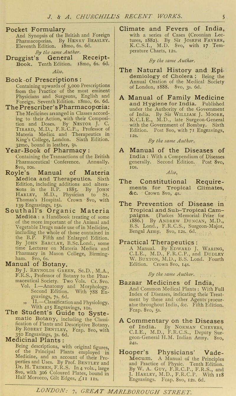 Pocket Formulary And Synopsis of the British and Foreign Pharmacopoeias. By Henry Beasley. Eleventh Edition. i8mo, 6s. 6d. By the same Author. Druggist’s General Receipt- Book. Tenth Edition. i8mo, 6s. 6d. Also. Book-of Prescriptions: Containing upwards of 3,000 Prescriptions from the Practice of the most eminent Physicians and Surgeons, English and Foreign. Seventh Edition. i8mo, 6s. 6d. The Prescriber’s Pharmacopoeia: The Medicines arranged in Classes accord- ing to their Action, with their Composi- tion and Doses. By Nestor J. C. Tirard, M.D., F.R.C.P., Professor of Materia Medica and Therapeutics in King’s College, London. Sixth Edition. 32mo, bound in leather, 3s. Year-Book of Pharmacy: Containing the Transactions of the British Pharmaceutical Conference. Annually. 8vo, I os. Royle’s Manual of Materia Medica and Therapeutics. Sixth Edition, including additions and altera- tions in the B.P. 1885. By JOHN Harley, M.D., Physician to St. Thomas’s Hospital. Crown 8vo, with 139 Engravings, 15s. Southall’s Organic Materia Medica : a Handbook treating of some of the more important of the Animal and Vegetable Drugs made use of in Medicine, including the whole of those contained in the B.P. Fifth and Enlarged Edition. By John Barclay, B.Sc.Lond., some time Lecturer on Materia Medica and Pharmacy in Mason College, Birming- ham. 8vo, 6s. Manual of Botany. ByJ. Reynolds Green, Sc.D., M.A., F.R.S., Professor of Botany to the Phar- maceutical Society. Two Vols. Cr. 8vo. Vol. I.—Anatomy and Morphology. Second Edition. With 788 En- gravings, 7s. 6d. >1 IL—Classification and Physiology. With 415 Engravings, los. The Student’s Guide to Syste- matic Botany, including the Classi- fication of Plants and Descriptive Botany. By Robert Bentley, Fcap. 8vo, with 350 Engravings, 3s. 6d. Medicinal Plants : Being descriptions, with original figures, of the Principal Plants employed in Medicine, and an account of their Pro- perties and Uses. By Prof. Bentley and Dr. H. Trimen, F.R.S. In 4 vols., large 8vo, with 306 Coloured Plates, bound in Half Morocco, Gilt Edges, ;^ii us. Climate and Fevers of India, with a series of Cases (Croonian Lec- tures, 1882). By Sir Joseph Fayrer, K.C.S.I., M.D. 8vo, with 17 Tem- perature Charts, 12s. By the same Author. The Natural History and Epi- demiology of Cholera ; Being the Annual Oration of the Medical Society of London, 1888. 8vo, 3s. 6d. A Manual of Family Medicine and Hygiene for India. Published under the Authority of the Government of India. By Sir William J. Moore, K.C.I.E., M.D., late Surgeon-General with the Government of Bombay. Sixth Edition. Post 8vo, with 71 Engravings, I2S. By the same Author. A Manual of the Diseases of India : With a Compendium of Diseases generally. Second Edition. Post 8vo, los. Also, The Constitutional Require- ments for Tropical Climates, &c. Crown 8vo, 4s. The Prevention of Disease in Tropical and Sub-Tropical Cam- paigns. (Parkes Memorial Prize for 1886.) By Andrew Duncan, M.D., B. S. Lond., F.R.C.S., Surgeon-Major, Bengal Army. 8vo, 12s. 6d. Practical Therapeutics : A Manual. By Edward J. Waring, C. I.E., M.D., F.R.C.P., and Dudley W. Buxton, M.D., B.S. Lond. Fourth Edition. Crown 8vo, 14s. By the same Atithor. Bazaar Medicines of India, And Common Medical Plants : With Full Index of Diseases, indicating their Treat- ment by these and other Agents procur- able throughout India, &c. Fifth Edition. Fcap. 8vo, 5s. ' A Commentary on the Diseases of India. By Norman Chevers, C.I.E., M.D., F.R.C.S., Deputy Sur- geon-General H.M. Indian Army. 8vo, 24S. Hooper’s Physicians’ Vade- Mecum. A Manual of the Principles and Practice of Physic. Tenth Edition. By W. A. Guy, F.R.C.P., F.R.S., and J. Harley, M.D., F.R.C.P. With 118 Engravings. Fcap. 8vo, 12s. 6d.