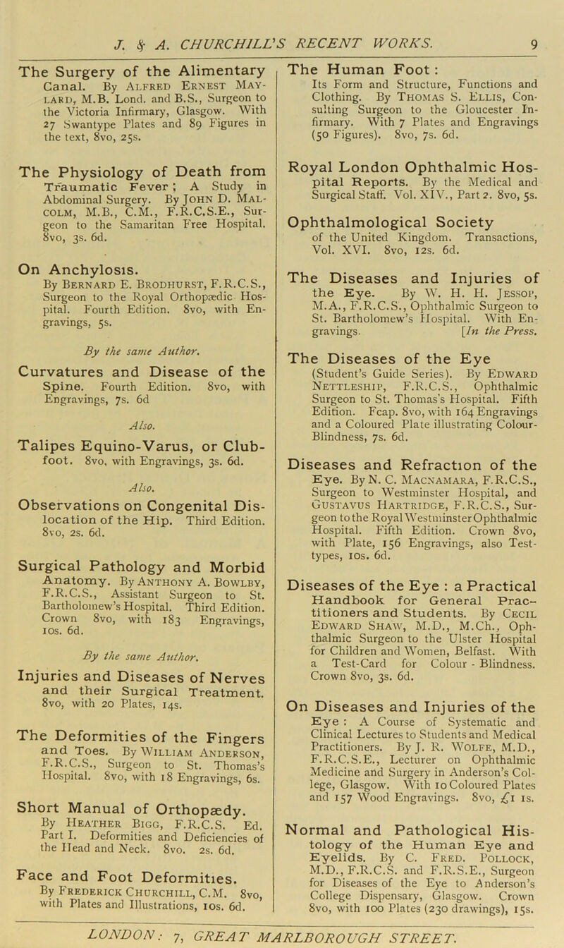 The Surgery of the Alimentary Canal. By Alfred Ernest May- lard, M.B. Lond. and B.S., Surgeon to the Victoria Infirmary, Glasgow. With 27 Swantype Plates and 89 Figures in the text, 8vo, 25s. The Physiology of Death from Ti^aumatic Fever ; A Study in Abdominal Surgery. By John D. Mal- colm, M.B., C.M., F.R.C.S.E., Sur- geon to the Samaritan P'ree Hospital. 8vo, 3s. 6d. On Anchylosis. By Bernard E. Brodhurst, F.R.C.S., Surgeon to the Royal Orthopaedic Hos- pital. Fourth Edition. 8vo, with En- gravings, 5s. By the same Author. Curvatures and Disease of the Spine. Fourth Edition. 8vo, with Engravings, 7s. 6d Also. Talipes Equino-Varus, or Club- foot. 8vo, with Engravings, 3s. 6d. Also. Observations on Congenital Dis- location of the Hip. Third Edition. 8vo, 2s. 6d. Surgical Pathology and Morbid Anatomy. By Anthony A. Bowlby, F.R.C.S., Assistant Surgeon to St. Bartholomew’s Hospital. Third Edition. Crown 8vo, with 183 Engravings, I os. 6d. By the satue Author. Injuries and Diseases of Nerves and their Surgical Treatment. 8vo, with 20 Plates, 14s. The Deformities of the Fingers and Toes. By William Anderson, F.R.C.S., Surgeon to St. Thomas’s Hospital. 8vo, with 18 Engravings, 6s. Short Manual of Orthopaedy. By PIeather Bigg, F.R.C.S. Ed. Part I. Deformities and Deficiencies of the Head and Neck. 8vo. 2s. 6d. Face and Foot Deformities. By P'rederick Churchill, C.M. 8vo, with Plates and Illustrations, los. 6d. The Human Foot : Its Form and Structure, Functions and Clothing. By Thomas S. Ellis, Con- sulting Surgeon to the Gloucester In- firmary. With 7 Plates and Engravings (50 Figures). 8vo, 7s. 6d. Royal London Ophthalmic Hos- pital Reports. By the Medical and Surgical Staff. Vol. XIV., Part 2. 8vo, 5s. Ophthalmological Society of the United Kingdom. Transactions, Vol. XVI. 8vo, I2S. 6d. The Diseases and Injuries of the Eye. By W. H. H. Jessoi’, M.A., F.R.C.S., Ophthalmic Surgeon to St. Bartholomew’s Hospital. With En- gravings. [In the Press. The Diseases of the Eye (Student’s Guide Series). By Edward Nettleship, F.R.C.S., Ophthalmic Surgeon to St. Thomas’s Hospital. Fifth Edition. Fcap. 8vo, with 164 Engravings and a Coloured Plate illustrating Colour- Blindness, 7s. 6d. Diseases and Refraction of the Eye. ByN. C. Macnamara, F.R.C.S., Surgeon to Westminster Hospital, and Gustavus Hartridge, F.R.C.S., Sur- geon to the Royal Westminster Ophthalmic Hospital. Fifth Edition. Crown 8vo, with Plate, 156 Engravings, also Test- types, los. 6d. Diseases of the Eye : a Practical Handbook for General Prac- titioners and Students. By Cecil Edward Shaw, M.D., M.Ch., Oph- thalmic Surgeon to the Ulster Hospital for Children and Women, Belfast. With a Test-Card for Colour - Blindness. Crown 8vo, 3s. 6d. On Diseases and Injuries of the Eye : A Course of Systematic and Clinical Lectures to Students and Medical Practitioners. By J. R. Wolfe, M.D., F.R.C.S.E., Lecturer on Ophthalmic Medicine and Surgery in Anderson’s Col- lege, Glasgow. With 10 Coloured Plates and 157 Wood Engravings. 8vo, is. Normal and Pathological His- tology of the Human Eye and Eyelids. By C. Fred. Pollock, M.D., F.R.C.S. and F.R.S.E., Surgeon for Diseases of the Eye to Anderson’s College Dispensary, Glasgow. Crown 8vo, with 100 Plates (230 drawings), 15s.