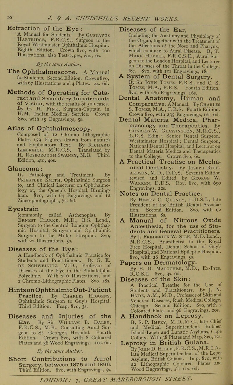 Refraction of the Eye : A Manual for Students. By Gustavus Hartridge, F.R.C.S., Surgeon to the Royal Westminster Ophthalmic Hospital. Eighth Edition. Crown 8vo, with loo Illustrations, also Test-types, &c., 6s. By the same Author. The Ophthalmoscope. A Manual for Students. Second Edition. Crown 8vo, with 67 Illustrations and 4 Plates. 4s. 6d. Methods of Operating for Cata- ract and Secondary Impairments of Vision, with the results of 500 cases. -By G. H. Fink, Surgeon-Captain in H.M. Indian Medical Service. Crown 8vo, with 15 Engravings, 5s. Atlas of Ophthalmoscopy. Composed of 12 Chromo - lithographic Plates (59 Figures drawn from nature) and Explanatory Text. By Richard Liebreich, M.R.C.S. Translated by H. Rosboroijgh SWANZY, M.B. Third Edition, 4to, 40s. Glaucoma: Its Pathology and Treatment. By Priestley Smith, Ophthalmic Surgeon to, and Clinical Lecturer on Ophthalmo- logy at, the Queen’s Hospital, Birming- ham. 8vo, with 64 Engravings and 12 Zinco-photographs, 7s. 6d. Eyestrain (commonly called Asthenopia). By Ernest Clarke, M.D., B.S. Lond., Surgeon to the Central London Ophthal- mic Hospital, Surgeon and Ophthalmic Surgeon to the Miller Hospital. 8vo, with 22 Illustrations, 5s. Diseases of the Eye : A Handbook of Ophthalmic Practice for Students and Practitioners. By G. E. DE SCHWEINITZ, M.D., Professor of Diseases of the Eye in the Philadelphia Polyclinic. With 216 Illustrations, and 2 Chromo-Lithographic Plates. 8vo, i8s. Hints on Ophthalmic Out-Patient Practice. By Charles Higgens, Ophthalmic Surgeon to Guy’s Hospital. Third Edition. Fcap. 8vo, 3s. Diseases and Injuries of the Ear. By Sir William B. Dalby, F.R.C.S., M.B., Consulting Aural Sur- geon to St. George’s Hospital. Fourth Edition. Crown 8vo, with 8 Coloured Plates and 38 Wood Engravings. los. 6d. By the same Author. Short Contributions to Aural Surgery, between 1875 and 1896. Third Edition. 8vo, with Engravings, 5s. Diseases of the Ear, Including the Anatomy and Physiology of the Organ, together with the Treatment of the Affections of the Nose and Pharynx, which conduce to Aural Disease. By T. Mark Hovell, F.R.C.S.E., Aural Sur- geon to the London Hospital, and Lecturer on Diseases of the Throat in the College, &c. 8vo, with 122 Engravings, i8s. A System of Dental Surgery. By Sir John Tomes, F.R S., and C. S. Tomes, M.A., F.R.S. Fourth Edition. 8VO, with 289 Engravings, i6s. Dental Anatomy, Human and Comparative: AManual. ByCHARLES S. Tomes, M.A., F.R.S. Fourth Edition. Crown 8vo, with 235 Engravings, 12s. 6d. Dental Materia Medica, Phar- macology and Therapeutics. By Charles W. Glassington, M.R.C.S., L. D.S. Edin.; Senior Dental Surgeon, Westminster Hospital ; Dental Surgeon, National Dental Hospital; and Lecturer on Dental Materia Medica and Therapeutics to the College. Crown 8vo, 6s. A Practical Treatise on Mecha- nical Dentistry. By Joseph Rich- ardson, M.D., D.D.S. Seventh Edition revised and Edited by George W. Warren, D.D.S. Roy. 8vo, with 690 Engravings, 22s. Notes on Dental Practice. By Henry C. Quinby, L.D.S.L, late President of the British Dental Associa- tion. Second Edition. 8vo, with 92 Illustrations, 8s. A Manual of Nitrous Oxide Anaesthesia, for the use of Stu- dents and General Practitioners. Bv J. Frederick W. Silk, M.D. Lond., M. R.C.S., Anaesthetist to the Royal Free Hospital, Dental School of Guy’s Hospital, and National Epileptic Hospital. 8vo, with 26 Engravings, 5s. Papers on Dermatology. By E. D. Mapother, M.D., Ex-Pres. R.C.S.I. 8vo, 3s. 6d. Diseases of the Skin : A Practical Treatise for the Use of Students and Practitioners. By J. N. Hyde, A.M., M.D., Professor of Skin and Venereal Diseases, Rush Medical College, Chicago. Second Edition. 8vo, with 2 Coloured Plates and 96 Engravings, 20s. A Handbook on Leprosy. By S. P. Impey, M.D.,M.C., late Chief and Medical Superintendent, Robben Island Leper and Lunatic Asylums, Cape Colony. With 38 Plates and Map,8vo, 12s. Leprosy in British Guiana. By John D. Hillis, F.R.C.S., M.R.I.A., late Medical Superintendent of the Leper Asylum, British Guiana. Imp. 8vo, with 22 Lithographic Coloured Plates and Wood Engravings, iis. 6d.