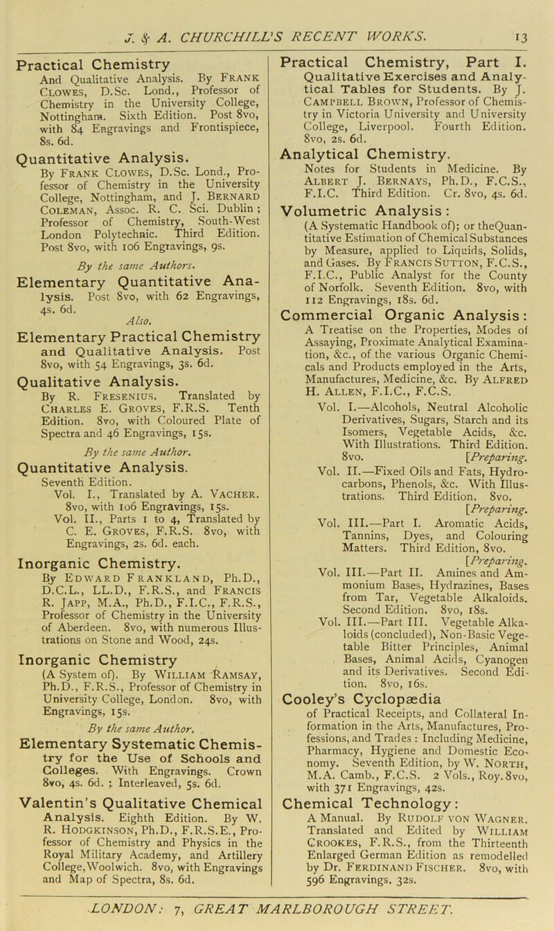 Practical Chemistry And Qualitative Analysis. By Frank Clowes, D.Sc. Lond., Professor of Chemistry in the University College, Nottingham. Sixth Edition. Post 8vo, with 84 Engravings and Frontispiece, 8s. 6d. Quantitative Analysis. By Frank Clowes, D.Sc. Lond., Pro- fessor of Chemistry in the University College, Nottingham, and J. Bernard Coleman, Assoc. R. C. Sci. Dublin; Professor of Chemistry, South-West London Polytechnic. Third Edition. Post 8vo, with 106 Engravings, 9s. By the same Authors. Elementary Quantitative Ana- lysis. Post 8vo, with 62 Engravings, 4s. 6d. Also. Elementary Practical Chemistry and Qualitative Analysis. Post 8vo, with 54 Engravings, 3s. 6d. Qualitative Analysis. By R. Fresenius. Translated by Charles E. Groves, F.R.S. Tenth Edition. 8vo, with Coloured Plate of Spectra and 46 Engravings, i Ss. By the same Author. Quantitative Analysis. Seventh Edition. Vol. L, Translated by A. Vacher. 8vo, with 106 Engravings, 15s. Vol. II., Parts I to 4, Translated by C. E. Groves, F.R.S. 8vo, with Engravings, 2s. 6d. each. Inorganic Chemistry. By Edward Frankland, Ph.D., D.C.L., LL.D., F.R.S., and Francis R. Japp, M.A., Ph.D., F.I.C., F.R.S., Professor of Chemistry in the University of Aberdeen. 8vo, with numerous Illus- trations on Stone and Wood, 24s. Inorganic Chemistry (A System of). By William Ramsay, Ph.D., F.R.S., Professor of Chemistiy in University College, London. 8vo, with Engravings, 15s. By the same Author. Elementary Systematic Chemis- try for the Use of Schools and Colleges. With Engravings. Crown 8vo, 4s. 6d. ; Interleaved, 5s. 6d. Valentin’s Qualitative Chemical Analysis. Eighth Edition. By W. R. lioDGKiNSON, Ph.D., F.R.S.E., Pro- fessor of Chemistry and Physics in the Royal Military Academy, and Artillery College, Woolwich. 8vo, with Engravings and Map of Spectra, 8s. 6d. Practical Chemistry, Part I. Qualitative Exercises and Analy- tical Tables for Students. By J. Campbell Brown, Professor of Chemis- try in Victoria University and University College, Liverpool. Fourth Edition. 8vo, 2s. 6d. Analytical Chemistry. Notes for Students in Medicine. By Albert J. Bernays, Ph.D., F.C.S., F.I.C. Third Edition. Cr. 8vo, 4s. 6d. Volumetric Analysis: (A Systematic Handbook of); or theQuan- titative Estimation of Chemical Substances by Measure, applied to Liquids, Solids, and Gases. By Francis Sutton, F.C.S., F.I.C., Public Analyst for the County of Norfolk. Seventh Edition. 8vo, with 112 Engravings, i8s. 6d. Commercial Organic Analysis: A Treatise on the Properties, Modes of Assaying, Proximate Analytical Examina- tion, &c., of the various Organic Chemi- cals and Products employed in the Arts, Manufactures, Medicine, &c. By Alfred H. Allen, F.I.C., F.C.S. Vol. I.—Alcohols, Neutral Alcoholic Derivatives, Sugars, Starch and its Isomers, Vegetable Acids, &c. With Illustrations. Third Edition. 8vo. [Preparing. Vol. II.—Fixed Oils and Fats, Hydro- carbons, Phenols, &c. With Illus- trations, Third Edition. 8vo, [Preparing. Vol. HI.—Part I. Aromatic Acids, Tannins, Dyes, and Colouring Matters. Third Edition, 8vo. [P7-eparing. Vol. HI.—Part II. Amines and Am- monium Bases, Hydrazines, Bases from Tar, Vegetable Alkaloids. Second Edition. 8vo, i8s. Vol. III.—Partin. Vegetable Alka- loids (concluded), Non-Basic Vege- table Bitter Principles, Animal Bases, Animal Acids, Cyanogen and its Derivatives. Second Edi- tion. 8vo, 16s. Cooley’s Cyclopaedia of Practical Receipts, and Collateral In- formation in the Arts, Manufactures, Pro- fessions, and Trades : Including Medicine, Pharmacy, Hygiene and Domestic Eco- nomy. Seventh Edition, by W, North, M.A. Camb., F.C.S. 2 Vols., Roy.8vo, with 371 Engravings, 42s. Chemical Technology: A Manual. By Rudolf von Wagner. Translated and Edited by William Crookes, F.R.S., from the Thirteenth Enlarged German Edition as remodelled by Dr. Ferdinand Fischer. 8vo, with 596 Engravings. 32s.