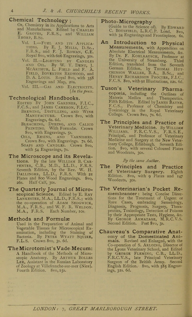 Chemical Technology ; Or, Chemistry in its Applications to Arts and Manufactures. Edited by Charles E, Groves, F.R.S., and William Thorp, B.Sc. Vol. I.—Fuel and its Applica- tions. By E. J. Mills, D.Sc., F.R.S., and F. J. Rowan, C.E. Royal 8vo, with 606 Engravings, 30s. Vol. II.—Lighting by Candles AND Oil. By W. Y. Dent, J. McArthur, L. Field and F. A. Field, Boverton Redwood, and D. A. Louis. Royal 8vo, with 358 Engravings and Map, 20s. Vol. III.—Gas and Electricity. [/« the press. Technological Handbooks. Edited By John Gardner, F.I.C., F. C.S., and James Cameron, F.I.C. Brewing, Distilling, and Wine Manufacture. Crown 8vo, with Engravings, 6s. 6d. Bleaching, Dyeing, and Calico Printing. With Formulte. Crown 8vo, with Engravings, 5s. Oils, Resins, and Varnishes. Crown 8vo, with Engravings. 7s. 6d. Soaps and Candles. Crown 8vo, with 54 Engravings, 7s. The Microscope and its Revela- tions. By the late William B. Car- penter, C.B., M.D., LL.D., F.R.S. Seventh Edition, by the Rev. W. II. Dallinger, LL.D., F.R.S. With 21 Plates and 800 Wood Engravings. 8vo, 26s. Plalf Calf, 30s. The Quarterly Journal of Micro- scopical Science. Edited by E. Ray Lankester, M.A., LL.D., F.R.S.; with the co-operation of Adam Sedgwick, M.A., F.R.S., and W. F. R. Weldon, M.A., F.R.S. Each Number, los. Methods and Formulae Used in the Preparation of Animal and Vegetable Tissues for Microscopical Ex- amination, including the Staining of Bacteria. By Peter Wyatt Squire, F.L.S. Crown 8vo, 3s. 6d. The Microtomist’s Vade-Mecum: A Handbook of the Methods of Micro- scopic Anatomy. By Arthur Bolles Lee, Assistant in the Russian Laboratory of Zoology at Villefranche-sur-mer (Nice). Fourth Edition. 8vo, 15s. Photo- Micrography (Guide to the .Science of). By Edw'ard C. Bousfield, L.R.C.P. Lond. 8vo, with 34 Engravings and Frontispiece, 6s. An Introduction to Physical Measurements, with Appendices on Absolute Electrical Measurements, &c. By Dr. F. Kohlrausch, Professor at the University of Strassburg. Third Edition, translated from the Seventh German Edition, by Thomas Hut- chinson Waller, B.A., B.Sc., and Henry Richardson Procter, PM.C., F.C.S. 8vo, with 91 Illustrations, 12s. 6d. Tuson’s Veterinary Pharma- copoeia, including the Outlines of Materia Medica and Therapeutics. Fifth Edition. Edited by James Bayne, F.C.S., Professor of Chemistry and Toxicology in the Royal Veterinary College. Crown 8vo, 7s. 6d. The Principles and Practice of Veterinary Medicine. By William Williams, F. R.C.V.S., F.R.S. E., Principal, and Professor of Veterinary Medicine and Surgery at the New Veter- inary College, Edinburgh. Seventh Edi- tion. 8vo, with several Coloured Plates and Woodcuts, 30s. By the same Author. The Principles and Practice of Veterinary Surgery. Eighth Edition. 8vo, with 9 Plates and 147 Woodcuts, 30s. The Veterinarian’s Pocket Re- membrancer : being Concise Direc- tions for the Treatment of Urgent or Rare Cases, embracing Semeiology, Diagnosis, Prognosis, Surgery, Thera- peutics, Toxicology, Detection of Poisons by their Appropriate Tests, Hygiene, &c. By George Armatage, M.R.C.V.S. Second Edition. Post 8vo, 3s. Chauveau’s Comparative Anat- omy of the Domesticated Ani- mals. Revised and Enlarged, with the Co-operation of S. Arloing, Director of the Lyons Veterinar)' School, and Edited by George Fleming, C.B., LL.D., F.R.C.V.S., late Principal Veterinary Surgeon of the British Army. Second English Edition. 8vo, with 585 Engrav- ings, 31S. 6d.