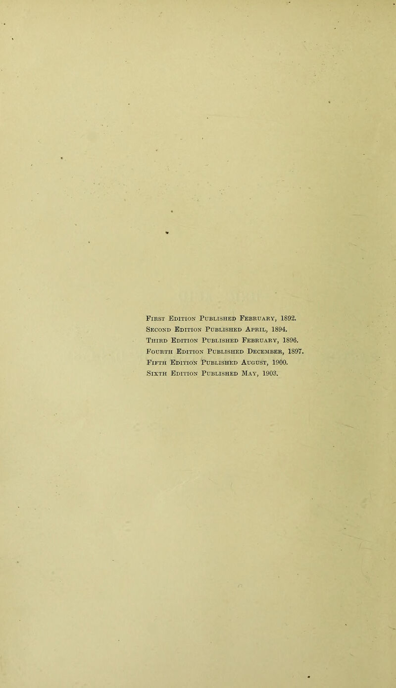 First Edition Published February, 1892. Second Edition Published April, 1894. Third Edition Published February, 1896. Fourth Edition Published December, 1897. Fifth Edition Published August, 1900. Sixth Edition Published May, 1903.