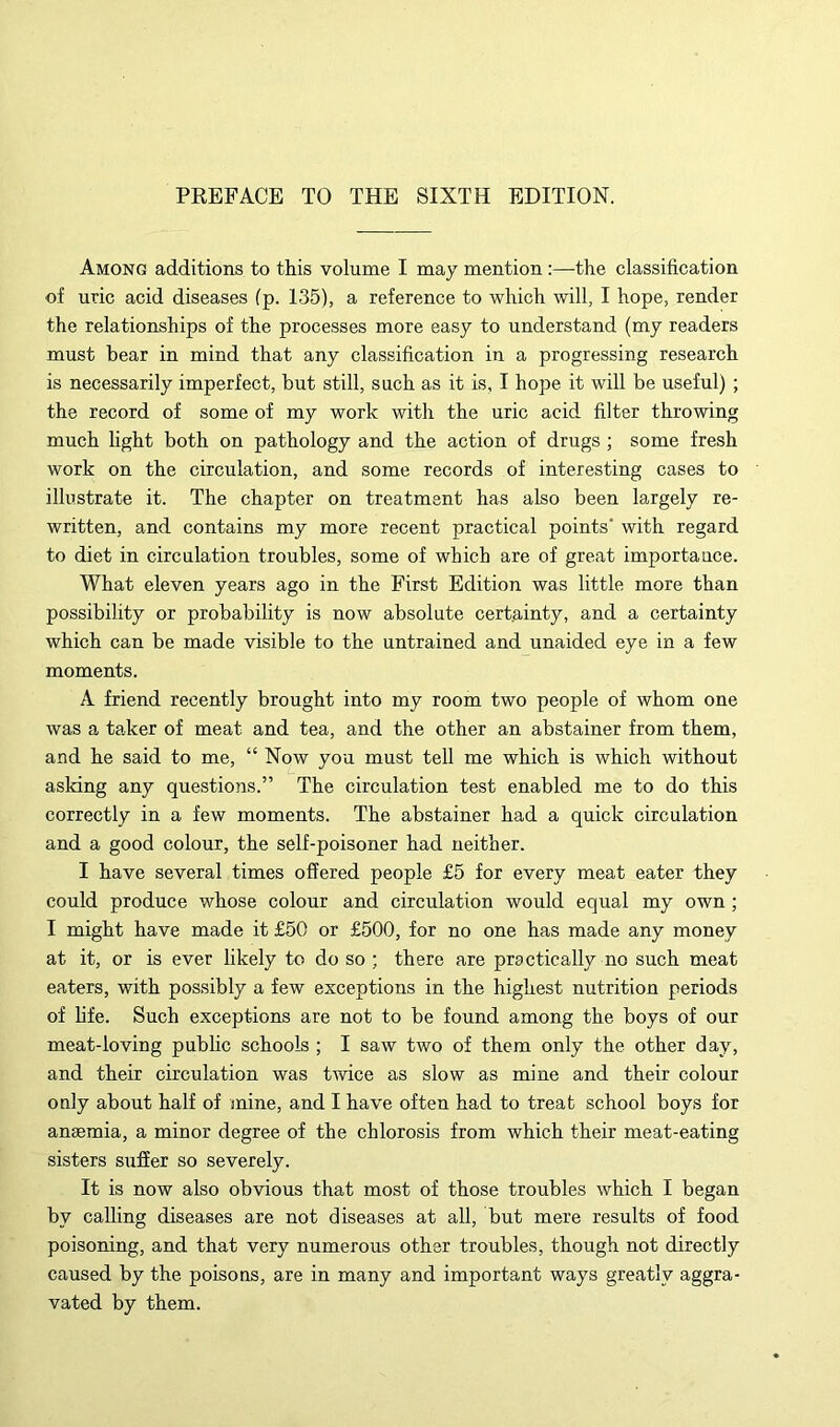 Among additions to this volume I may mention :—the classification of uric acid diseases fp. 135), a reference to which will, I hope, render the relationships of the processes more easy to understand (my readers must bear in mind that any classification in a progressing research is necessarily imperfect, but still, such as it is, I hope it will be useful) ; the record of some of my work with the uric acid filter throwing much light both on pathology and the action of drugs ; some fresh work on the circulation, and some records of interesting cases to illustrate it. The chapter on treatment has also been largely re- written, and contains my more recent practical points' with regard to diet in circulation troubles, some of which are of great importaace. What eleven years ago in the First Edition was little more than possibility or probability is now absolute certainty, and a certainty which can be made visible to the untrained and unaided eye in a few moments. A friend recently brought into my room two people of whom one was a taker of meat and tea, and the other an abstainer from them, and he said to me, “ Now you must tell me which is which without asking any questions.” The circulation test enabled me to do this correctly in a few moments. The abstainer had a quick circulation and a good colour, the self-poisoner had neither. I have several times offered people £5 for every meat eater they could produce whose colour and circulation would equal my own; I might have made it £50 or £500, for no one has made any money at it, or is ever likely to do so ; there are practically no such meat eaters, with possibly a few exceptions in the highest nutrition periods of life. Such exceptions are not to be found among the boys of our meat-loving public schools ; I saw two of them only the other day, and their circulation was tAvice as slow as mine and their colour only about half of mine, and I have often had to treat school boys for anaemia, a minor degree of the chlorosis from which their meat-eating sisters suffer so severely. It is now also obvious that most of those troubles which I began by calling diseases are not diseases at all, but mere results of food poisoning, and that very numerous other troubles, though not directly caused by the poisons, are in many and important ways greatly aggra- vated by them.