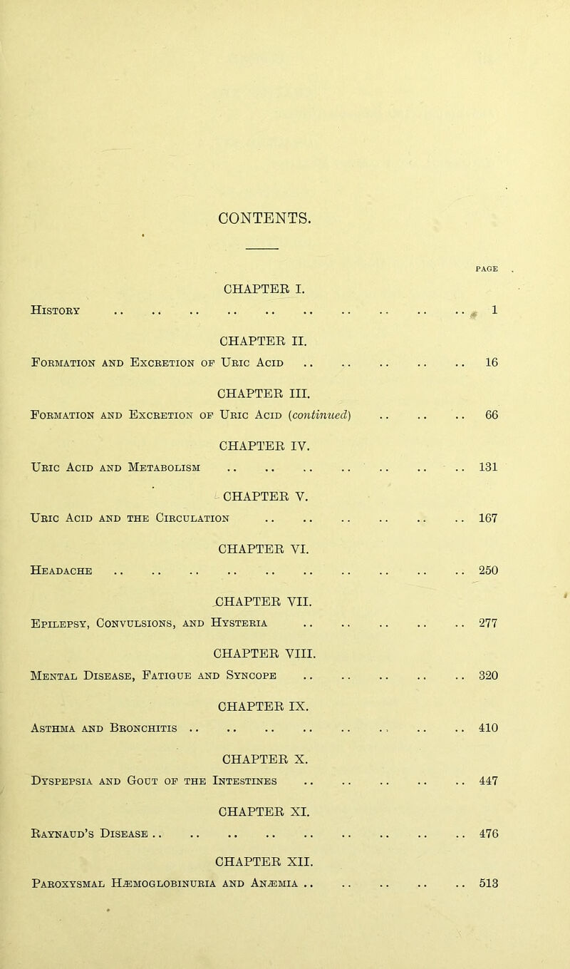 CONTENTS. CHAPTER I. History CHAPTER II. Formation and Excretion op Uric Acid CHAPTER III. Formation and Excretion op Uric Acid [continued) CHAPTER IV. Uric Acid and Metabolism CHAPTER V. Uric Acid and the Circulation CHAPTER VI. Headache CHAPTER VII. Epilepsy, Convulsions, and Hysteria CHAPTER VIII. Mental Disease, Fatigue and Syncope CHAPTER IX. Asthma and Bronchitis .. CHAPTER X. Dyspepsia and Gout op the Intestines CHAPTER XI. Raynaud’s Disease CHAPTER XII. Paroxysmal Haemoglobinuria and Anaemia .. PAGE , 1 .. 16 .. 66 .. 131 .. 167 .. 250 .. 277 .. 320 .. 410 .. 447 .. 476 .. 513