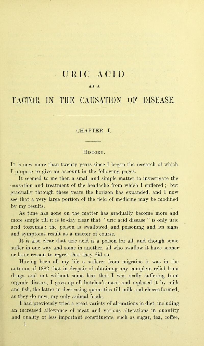 URIC ACID AS A FACTOR IN THE CAUSATION OF DISEASE, CHAPTER I. History. It is now more than twenty years since 1 began the research of which I propose to give an account in the following pages. It seemed to me then a small and simple matter to investigate the causation and treatment of the headache from which I suffered ; but gradually through these years the horizon has expanded, and I now see that a very large portion of the field of medicine may be modified by my results. As time has gone on the matter has gradually become more and more simple till it is to-day clear that “ uric acid disease ” is only uric acid toxaemia ; the poison is swallowed, and poisoning and its signs and symptoms result as a matter of course. It is also clear that uric acid is a poison for all, and though some suffer in one way and some in another, all who swallow it have sooner or later reason to regret that they did so. Having been all my life a sufferer from migraine it was in the autumn of 1882 that in despair of obtaining any complete relief from drugs, and not without some fear that I was really suffering from organic disease, I gave up ell butcher’s meat and replaced it by milk and fish, the latter in decreasing quantities till milk and cheese formed, as they do now, my only animal foods. I had previously tried a great variety of alterations in diet, including an increa.sed allowance of meat and various alterations in quantity and quality of less important constituents, such as sugar, tea, coffee,