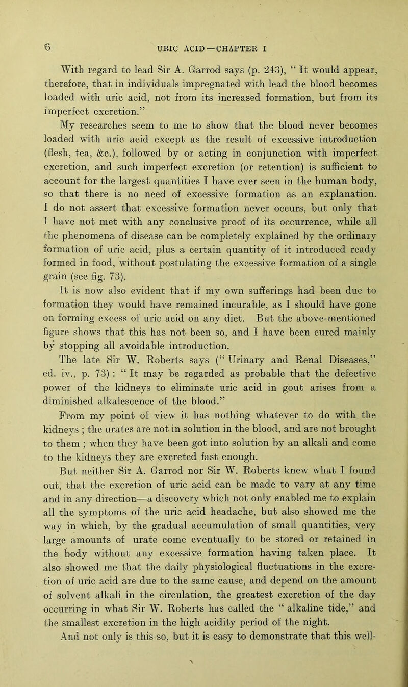 € With regard to lead Sir A. Garrod says (p. 243), “ It would appear, therefore, that in individuals impregnated with lead the blood becomes loaded with uric acid, not from its increased formation, but from its imperfect excretion.” My researches seem to me to show that the blood never becomes loaded with uric acid except as the result of excessive introduction (flesh, tea, &c.), followed by or acting in conjunction with imperfect excretion, and such imperfect excretion (or retention) is sufficient to account for the largest quantities I have ever seen in the human body, so that there is no need of excessive formation as an explanation. I do not assert that excessive formation never occurs, but only that I have not met with any conclusive proof of its occurrence, while all the phenomena of disease can be completely explained by the ordinary formation of uric acid, plus a certain quantity of it introduced ready formed in food, without postulating the excessive formation of a single grain (see fig. 73). It is now also evident that if my own sufferings had been due to formation they would have remained incurable, as I should have gone on forming excess of uric acid on any diet. But the above-mentioned figure shows that this has not been so, and I have been cured mainly by stopping all avoidable introduction. The late Sir W. Eoberts says (“ Urinary and Renal Diseases,” ed. iv., p. 73) ; “ It may be regarded as probable that the defective power of the kidneys to eliminate uric acid in gout arises from a diminished alkalescence of the blood.” From my point of view it has nothing whatever to do with the kidneys ; the urates are not in solution in the blood, and are not brought to them ; when they have been got into solution by an alkali and come to the kidneys they are excreted fast enough. But neither Sir A. Garrod nor Sir W. Roberts knew what I found out, that the excretion of uric acid can be made to vary at any time and in any direction—a discovery which not only enabled me to explain all the symptoms of the uric acid headache, but also showed me the way in which, by the gradual accumulation of small quantities, very large amounts of urate come eventually to be stored or retained in the body without any excessive formation having taken place. It also showed me that the daily physiological fluctuations in the excre- tion of uric acid are due to the same cause, and depend on the amount of solvent alkali in the circulation, the greatest excretion of the day occurring in what Sir W. Roberts has called the “ alkaline tide,” and the smallest excretion in the high acidity period of the night. And not only is this so, but it is easy to demonstrate that this well-