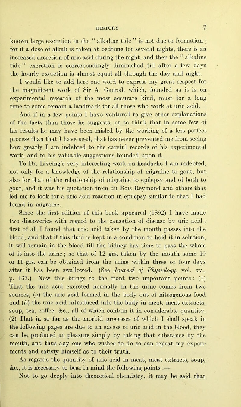 known large excretion in the “ alkaline tide ” is not due to formation ; for if a dose of alkali is taken at bedtime for several nights, there is an increased excretion of uric acid during the night, and then the “ alkaline tide ” excretion is correspondingly diminished till after a few days the hourly excretion is almost equal all through the day and night. I would like to add here one word to express my great respect for the magnificent work of Sir A Garrod, which, founded as it is on experimental research of the most accurate kind, must for a long time to come remain a landmark for all those who work at uric acid. And if in a few points I have ventured to give other explanations of the facts than those he suggests, or to think that in some few of his results he may have been misled by the working of a less perfect process than that I have used, that has never prevented me from seeing how greatly I am indebted to the careful records of his experimental work, and to his valuable suggestions founded upon it. To Dr. Liveing’s very interesting work on headache I am indebted, not only for a knowledge of the relationship of migraine to gout, but also for that of the relationship of migraine to epilepsy and of both to gout, and it was his quotation from du Bois Raymond and others that led me to look for a uric acid reaction in epilepsy similar to that I had found in migraine. Since the first edition of this book appeared (1892) I have made two discoveries with regard to the causation of disease by uric acid ; first of all I found that uric acid taken by the mouth passes into the blood, and that if this fluid is kept in a condition to hold it in solution, it will remain in the blood till the kidney has time to pass the whole of it into the urine ; so that of 12 grs. taken by the mouth some 10 or 11 grs. can be obtained from the urine within three or four days after it has been swallowed. (See Journal of Physiology, vol. xv., p. 167.) Now this brings to the front two important points : (1) That the uric acid excreted normally in the urine comes from two sources, (a) the uric acid formed in the body out of nitrogenous food and (fi) the uric acid introduced into the body in meat, meat extracts, soup, tea, coffee, &c., all of which contain it in considerable quantity. (2) That in so far as the morbid processes of which I shall speak in the following pages are due to an excess of uric acid in the blood, they can be produced at pleasure simply by taking that substance by the mouth, and thus any one who wishes to do so can repeat my experi- ments and satisfy himself as to their truth. As regards the quantity of uric acid in meat, meat extracts, soup, &c., it is necessary to bear in mind the following points :— Not to go deeply into theoretical chemistry, it may be said that