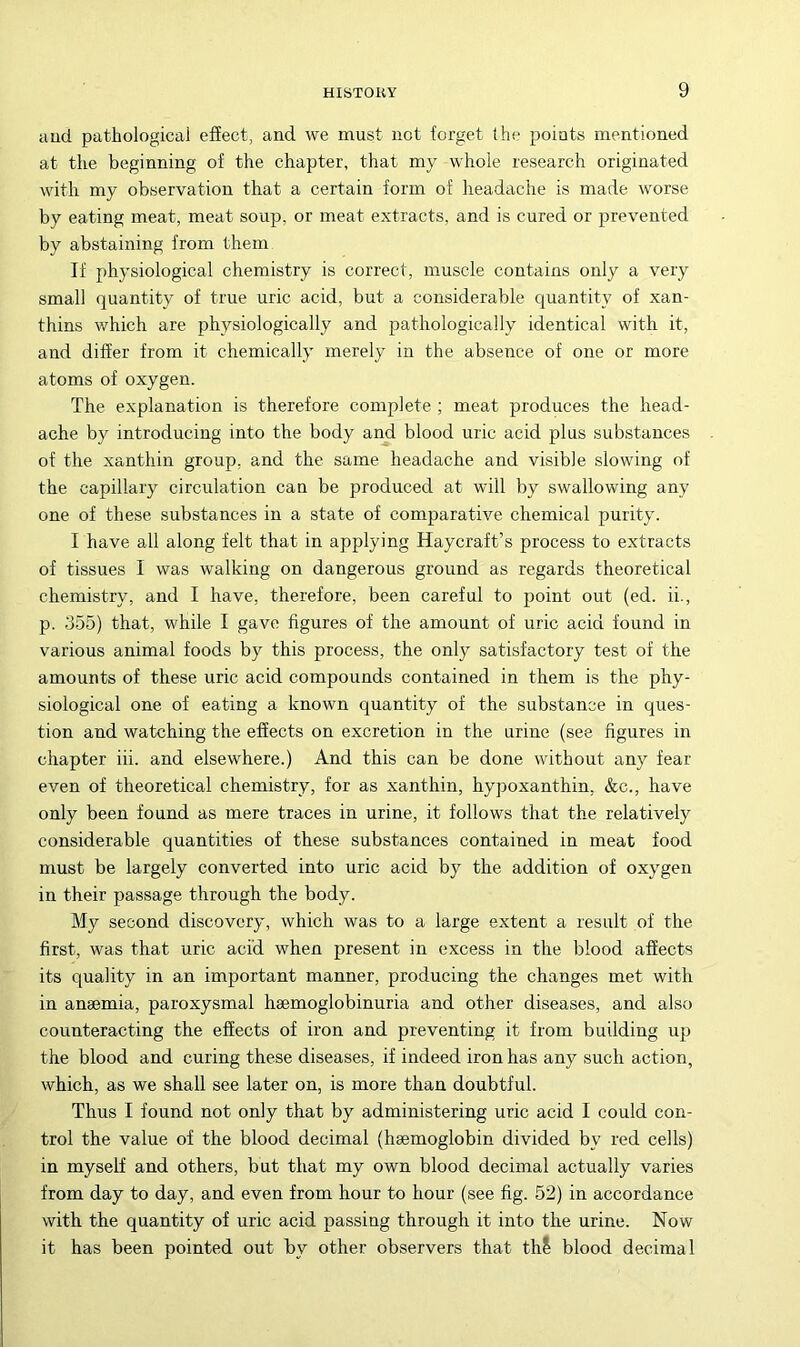 aucl pathological effect, and we must not forget the points mentioned at the beginning of the chapter, that my whole research originated with my observation that a certain form of headache is made worse by eating meat, meat soup, or meat extracts, and is cured or prevented by abstaining from them If physiological chemistry is correct, muscle contains only a very small quantity of true uric acid, but a considerable quantity of xan- thins v/hich are physiologically and pathologically identical with it, and differ from it chemically merely in the absence of one or more atoms of oxygen. The explanation is therefore complete ; meat produces the head- ache by introducing into the body and blood uric acid plus substances of the xanthin group, and the same headache and visible slowing of the capillary circulation can be produced at will by swallowing any one of these substances in a state of comparative chemical purity. I have all along felt that in applying Haycraft’s process to extracts of tissues I was walking on dangerous ground as regards theoretical chemistry, and I have, therefore, been careful to point out (ed. ii., p. 355) that, while I gave figures of the amount of uric acid found in various animal foods by this process, the only satisfactory test of the amounts of these uric acid compounds contained in them is the phy- siological one of eating a known quantity of the substance in ques- tion and watching the effects on excretion in the urine (see figures in chapter iii. and elsewhere.) And this can be done without any fear even of theoretical chemistry, for as xanthin, hypoxanthin, &c., have only been found as mere traces in urine, it follows that the relatively considerable quantities of these substances contained in meat food must be largely converted into uric acid by the addition of oxygen in their passage through the body. My second discovery, which was to a large extent a result of the first, was that uric acid when present in excess in the blood affects its quality in an important manner, producing the changes met with in anaemia, paroxysmal heemoglobinuria and other diseases, and also counteracting the effects of iron and preventing it from building up the blood and curing these diseases, if indeed iron has any such action, which, as we shall see later on, is more than doubtful. Thus I found not only that by administering uric acid I could con- trol the value of the blood decimal (haemoglobin divided by red cells) in myself and others, but that my own blood decimal actually varies from day to day, and even from hour to hour (see fig. 52) in accordance with the quantity of uric acid passing through it into the urine. Now it has been pointed out by other observers that thS blood decimal