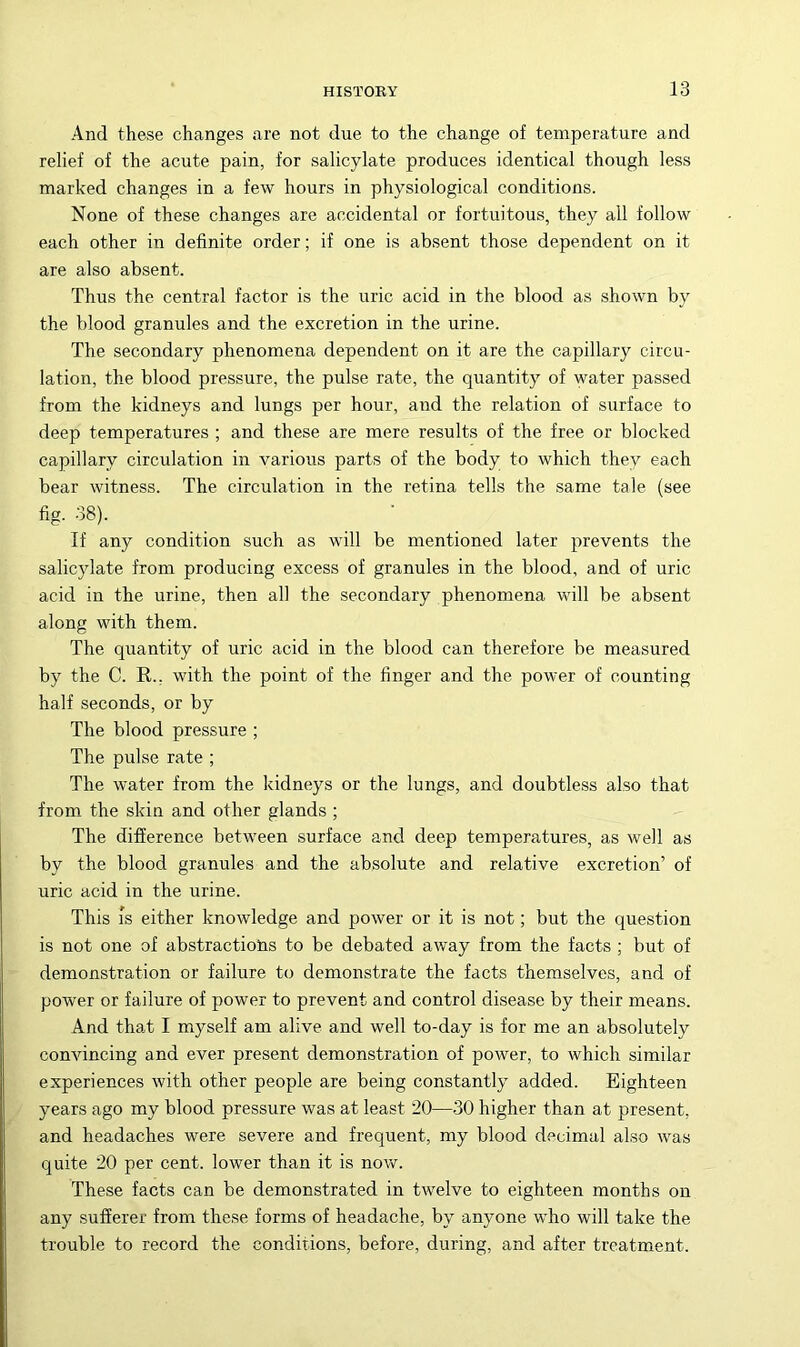 And these changes are not due to the change of temperature and relief of the acute pain, for salicylate produces identical though less marked changes in a few hours in physiological conditions. None of these changes are accidental or fortuitous, they all follow each other in definite order; if one is absent those dependent on it are also absent. Thus the central factor is the uric acid in the blood as shown by the blood granules and the excretion in the urine. The secondary phenomena dependent on it are the capillary circu- lation, the blood pressure, the pulse rate, the quantity of water passed from the kidneys and lungs per hour, and the relation of surface to deep temperatures ; and these are mere results of the free or blocked capillary circulation in various parts of the body to which they each bear witness. The circulation in the retina tells the same tale (see fig. 38). If any condition such as will be mentioned later prevents the salicylate from producing excess of granules in the blood, and of uric acid in the urine, then all the secondary phenomena will be absent along with them. The quantity of uric acid in the blood can therefore be measured by the C. R., with the point of the finger and the power of counting half seconds, or by The blood pressure ; The pulse rate ; The water from the kidneys or the lungs, and doubtless also that from, the skin and other glands ; The difference between surface and deep temperatures, as well as by the blood granules and the absolute and relative excretion’ of uric acid in the urine. This Is either knowledge and power or it is not; but the question is not one of abstractions to be debated away from the facts ; but of demonstration or failure to demonstrate the facts themselves, and of power or failure of power to prevent and control disease by their means. And that I myself am alive and well to-day is for me an absolutely convincing and ever present demonstration of power, to which similar experiences with other people are being constantly added. Eighteen years ago my blood pressure was at least 20—30 higher than at present, and headaches were severe and frequent, my blood decimal also was quite 20 per cent, lower than it is now. These facts can be demonstrated in twelve to eighteen months on any sufferer from these forms of headache, by anyone who will take the trouble to record the conditions, before, during, and after treatmient.