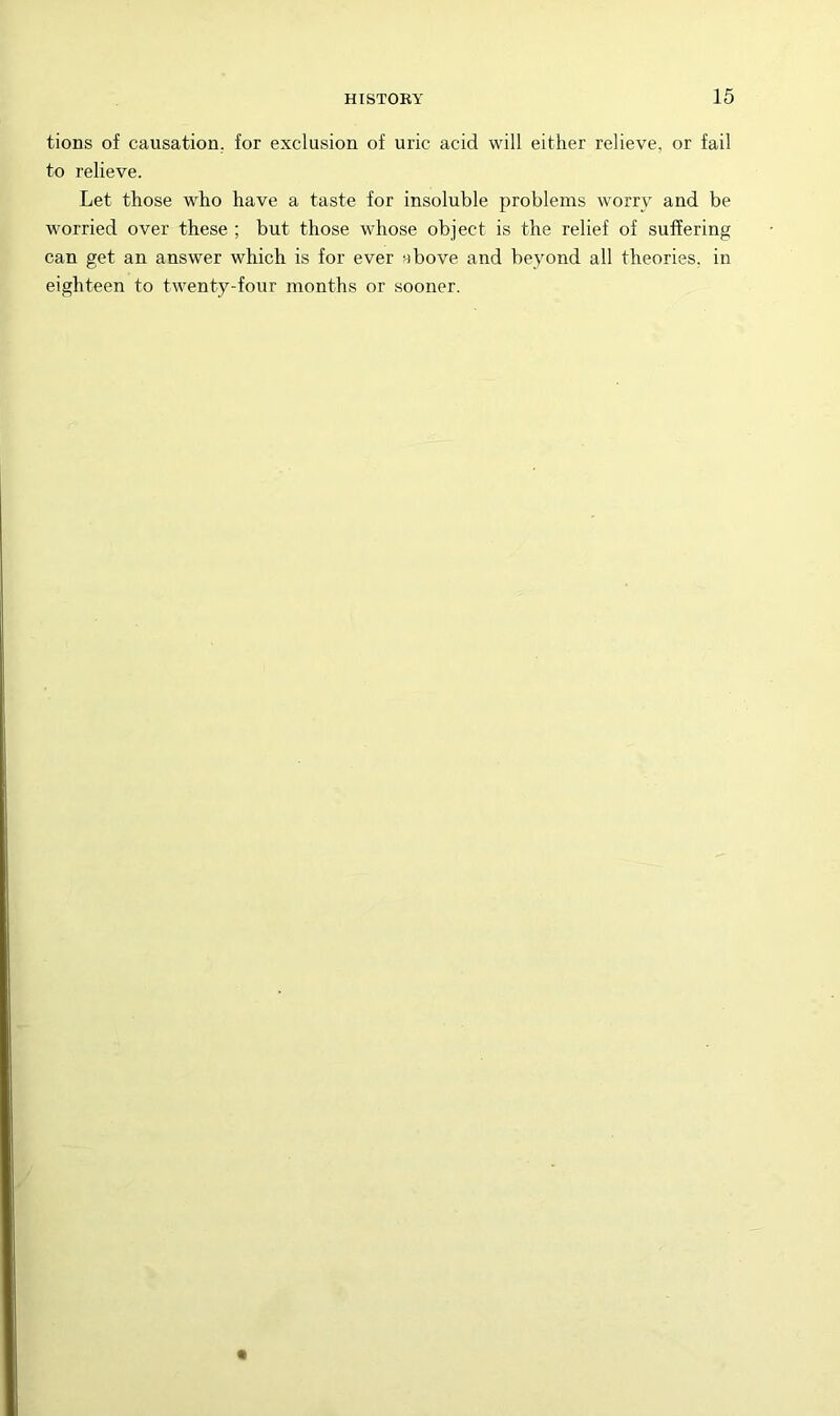 tions of causation, for exclusion of uric acid will either relieve, or fail to relieve. Let those who have a taste for insoluble problems worry and be worried over these ; but those whose object is the relief of suffering can get an answer which is for ever ybove and beyond all theories, in eighteen to twenty-four months or sooner.