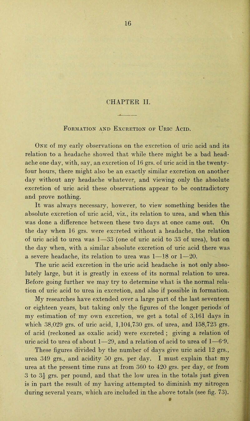 CHAPTER II. Formation and Excretion of Uric Acid. One of my early observations on the excretion of uric acid and its relation to a headache showed that while there might be a bad head- ache one day, with, say, an excretion of 16 grs. of uric acid in the twenty- four hours, there might also be an exactly similar excretion on another day without any headache whatever, and viewing only the absolute excretion of uric acid these observations appear to be contradictory and prove nothing. It was always necessary, however, to view something besides the absolute excretion of uric acid, viz., its relation to urea, and when this was done a difference between these two days at once came out. On the day when 16 grs. were excreted without a headache, the relation of uric acid to urea was 1—33 (one of uric acid to 33 of urea), but on the day when, with a similar absolute excretion of uric acid there was a severe headache, its relation to urea was 1—18 or 1—20. The uric acid excretion in the uric acid headache is not only abso- lutely large, but it is greatly in excess of its normal relation to urea. Before going further we may try to determine what is the normal rela- tion of uric acid to urea in excretion, and also if possible in formation. My researches have extended over a large part of the last seventeen or eighteen years, but taking only the figures of the longer periods of my estimation of my own excretion, we get a total of 3,161 days in which 38,029 grs. of uric acid, 1,104,730 grs. of urea, and 158,723 grs. of acid (reckoned as oxalic acid) were excreted ; giving a relation of uric acid to urea of about 1—29, and a relation of acid to urea of 1—6’9. These figures divided by the number of days give uric acid 12 grs., urea 349 grs., and acidity 50 grs. per day. I must explain that my urea at the present time runs at from 360 to 420 grs. per day, or from 3 to 3J grs. per pound, and that the low urea in the totals just given is in part the result of my having attempted to diminish my nitrogen during several years, which are included in the above totals (see fig. 73).