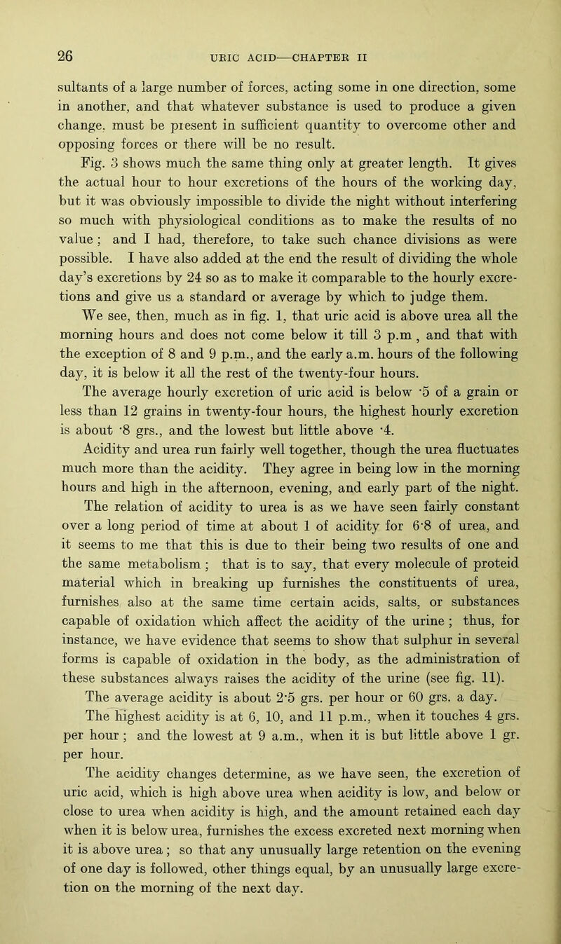 sultants of a large number of forces, acting some in one direction, some in another, and that whatever substance is used to produce a given change, must be present in sufficient quantity to overcome other and opposing forces or there will be no result. Fig. 3 shows much the same thing only at greater length. It gives the actual hour to hour excretions of the hours of the working day, but it was obviously impossible to divide the night without interfering so much with physiological conditions as to make the results of no value ; and I had, therefore, to take such chance divisions as were possible. I have also added at the end the result of dividing the whole day’s excretions by 24 so as to make it comparable to the hourly excre- tions and give us a standard or average by which to judge them. We see, then, much as in fig. 1, that uric acid is above urea all the morning hours and does not come below it till 3 p.m, and that with the exception of 8 and 9 p.pa., and the early a.m. hours of the following day, it is below it all the rest of the twenty-four hours. The average hourly excretion of uric acid is below ‘6 of a grain or less than 12 grains in twenty-four hours, the highest hourly excretion is about ‘8 grs., and the lowest but little above '4. Acidity and urea run fairly well together, though the urea fluctuates much more than the acidity. They agree in being low in the morning hours and high in the afternoon, evening, and early part of the night. The relation of acidity to urea is as we have seen fairly constant over a long period of time at about 1 of acidity for 6‘8 of urea, and it seems to me that this is due to their being two results of one and the same metabolism ; that is to say, that every molecule of proteid material which in breaking up furnishes the constituents of urea, furnishes also at the same time certain acids, salts, or substances capable of oxidation which affect the acidity of the urine ; thus, for instance, we have evidence that seems to show that sulphur in several forms is capable of oxidation in the body, as the administration of these substances always raises the acidity of the urine (see fig. 11). The average acidity is about 2‘5 grs. per hour or 60 grs. a day. The highest acidity is at 6, 10, and 11 p.m., when it touches 4 grs. per hour; and the lowest at 9 a.m., when it is but little above 1 gr. per hour. The acidity changes determine, as we have seen, the excretion of uric acid, which is high above urea when acidity is low, and below or close to urea when acidity is high, and the amount retained each day when it is below urea, furnishes the excess excreted next morning when it is above urea; so that any unusually large retention on the evening of one day is followed, other things equal, by an unusually large excre- tion on the morning of the next day.