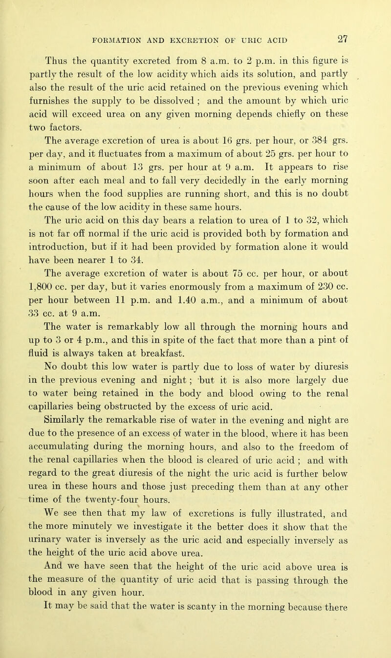 Thus the quantity excreted from 8 a.m. to 2 p.m. in this figure is partly the result of the low acidity which aids its solution, and partly also the result of the uric acid retained on the previous evening which furnishes the supply to be dissolved ; and the amount by which uric acid will exceed urea on any given morning depends chiefly on these two factors. The average excretion of urea is about 16 grs. per hour, or 384 grs. per day, and it fluctuates from a maximum of about 25 grs. per hour to a minimum of about 13 grs. per hour at 9 a.m. It appears to rise soon after each meal and to fall very decidedly in the early morning hours when the food supplies are running short, and this is no doubt the cause of the low acidity in these same hours. The uric acid on this day bears a relation to urea of 1 to 32, which is not far off normal if the uric acid is provided both by formation and introduction, but if it had been provided by formation alone it would have been nearer 1 to 34. The average excretion of water is about 75 cc. per hour, or about 1,800 cc. per day, but it varies enormously from a maximum of 230 cc. per hour between 11 p.m. and 1.40 a.m., and a minimum of about 33 cc. at 9 a.m. The water is remarkably low all through the morning hours and up to 3 or 4 p.m., and this in spite of the fact that more than a pint of fluid is always taken at breakfast. No doubt this low water is partly due to loss of water by diuresis in the previous evening and night; but it is also more largely due to water being retained in the body and blood owing to the renal capillaries being obstructed by the excess of uric acid. Similarly the remarkable rise of water in the evening and night are due to the presence of an excess of water in the blood, where it has been accnmulating during the morning hours, and also to the freedom of the renal capillaries when the blood is cleared of uric acid ; and with regard to the great diuresis of the night the uric acid is further below urea in these hours and those just preceding them than at any other time of the twenty-four hours. We see then that my law of excretions is fully illustrated, and the more minutely we investigate it the better does it show that the urinary water is inversely as the uric acid and especially inversely as the height of the uric acid above urea. And we have seen that the height of the uric acid above urea is the measure of the quantity of uric acid that is passing through, the blood in any given hour. It may be said that the water is scanty in the morning because there