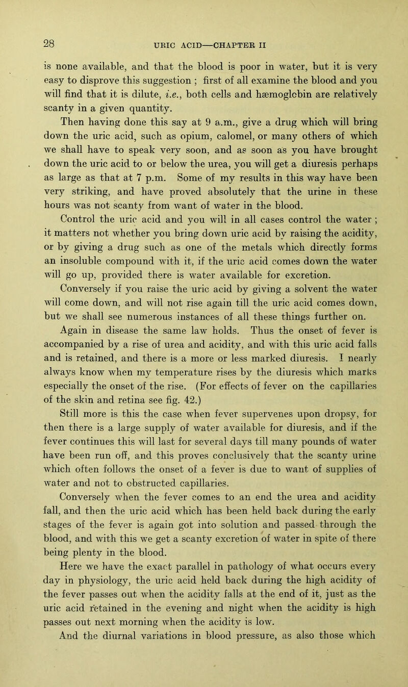 is none available, and that the blood is poor in water, but it is very easy to disprove this suggestion ; first of all examine the blood and you will find that it is dilute, i.e., both cells and haemoglobin are relatively scanty in a given quantity. Then having done this say at 9 a.m., give a drug which will bring down the uric acid, such as opium, calomel, or many others of which we shall have to speak very soon, and as soon as you have brought down the uric acid to or below the urea, you will get a diuresis perhaps as large as that at 7 p.m. Some of my results in this way have been very striking, and have proved absolutely that the urine in these hours was not scanty from want of water in the blood. Control the uric acid and you will in all cases control the water ; it matters not whether you bring down uric acid by raising the acidity, or by giving a drug such as one of the metals which directly forms an insoluble compound with it, if the uric acid comes down the water will go up, provided there is water available for excretion. Conversely if you raise the uric acid by giving a solvent the water will come down, and will not rise again till the uric acid comes down, but we shall see numerous instances of all these things further on. Again in disease the same law holds. Thus the onset of fever is accompanied by a rise of urea and acidity, and with this uric acid falls and is retained, and there is a more or less marked diuresis. I nearly always know when my temperature rises by the diuresis which marks especially the onset of the rise. (For effects of fever on the capillaries of the skin and retina see fig. 42.) Still more is this the case when fever supervenes upon dropsy, for then there is a large supply of water available for diuresis, and if the fever continues this will last for several days till many pounds of water have been run off, and this proves conclusively that the scanty urine which often follows the onset of a fever is due to want of supplies of water and not to obstructed capillaries. Conversely when the fever comes to an end the urea and acidity fall, and then the uric acid which has been held back during the early stages of the fever is again got into solution and passed through the blood, and with this we get a scanty excretion of water in spite of there being plenty in the blood. Here we have the exact parallel in pathology of what occurs every day in physiology, the uric acid held back during the high acidity of the fever passes out when the acidity falls at the end of it, just as the uric acid retained in the evening and night when the acidity is high passes out next morning when the acidity is low. And the diurnal variations in blood pressure, as also those which