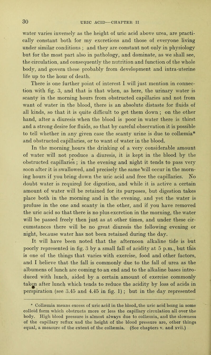 water varies inversely as the height of uric acid above urea, are practi- cally constant both for my excretions and those of everyone living under similar conditions ; and they are constant not only in physiology but for the most part also in pathology, and dominate, as we shall see, the circulation, and consequently the nutrition and function of the whole body, and govern these probably from development and intra-uterine life up to the hour of death. There is one further point of interest I will just mention in connec- tion with fig. 3, and that is that when, as here, the urinary water is scanty in the morning hours from obstructed capillaries and not from want of water in the blood, there is an absolute distaste for fluids of all kinds, so that it is quite difficult to get them down; on the other hand, after a diuresis when the blood is poor in water there is thirst and a strong desire for fluids, so that by careful observation it is possible to tell whether in any given case the scanty urine is due to collsemia* and obstructed capillaries, or to want of water in the blood. In the morning _hours the drinking of a very considerable amount of water will not produce a diuresis, it is kept in the blood by the obstructed capillaries; in the evening and night it tends to pass very soon after it is swallowed, and precisely the same Vill occur in the morn- ing hours if you bring down the uric acid and free the capillaries. No doubt water is required for digestion, and while it is active a certain amount of water will be retained for its purposes, but digestion takes place both in the morning and in the evening, and yet the water is profuse in the one and scanty in the other, and if you have removed the uric acid so that there is no plus excretion in the morning, the water will be passed freely then just as at other times, and under these cir- cumstances there will be no great diuresis the following evening or night, because water has not been retained during the day. It will have been noted that the afternoon alkaline tide is but poorly represented in fig. 3 by a small fall of acidity at 5 p.m., but this is one of the things that varies with exercise, food and other factors, and I believe that the fall is commonly due to the fall of urea as the albumens of lunch are coming to an end and to the alkaline bases intro- duced with lunch, aided by a certain amount of exercise commonly tak^n after lunch which tends to reduce the acidity by loss of acids in perspiration (see 3.45 and 4.45 in fig. 1) ; but in the day represented * Collaemia means excess of uric acid in the blood, the uric acid being in some colloid form which obstructs more or less the capillary circulation all over the body. High blood pressure is almost always due to collsemia, and the slowness of the capillary reflux and the height of the blood pressure are, other things equal, a measure of the extent of the collsemia. (See chapters v. and xvii.)