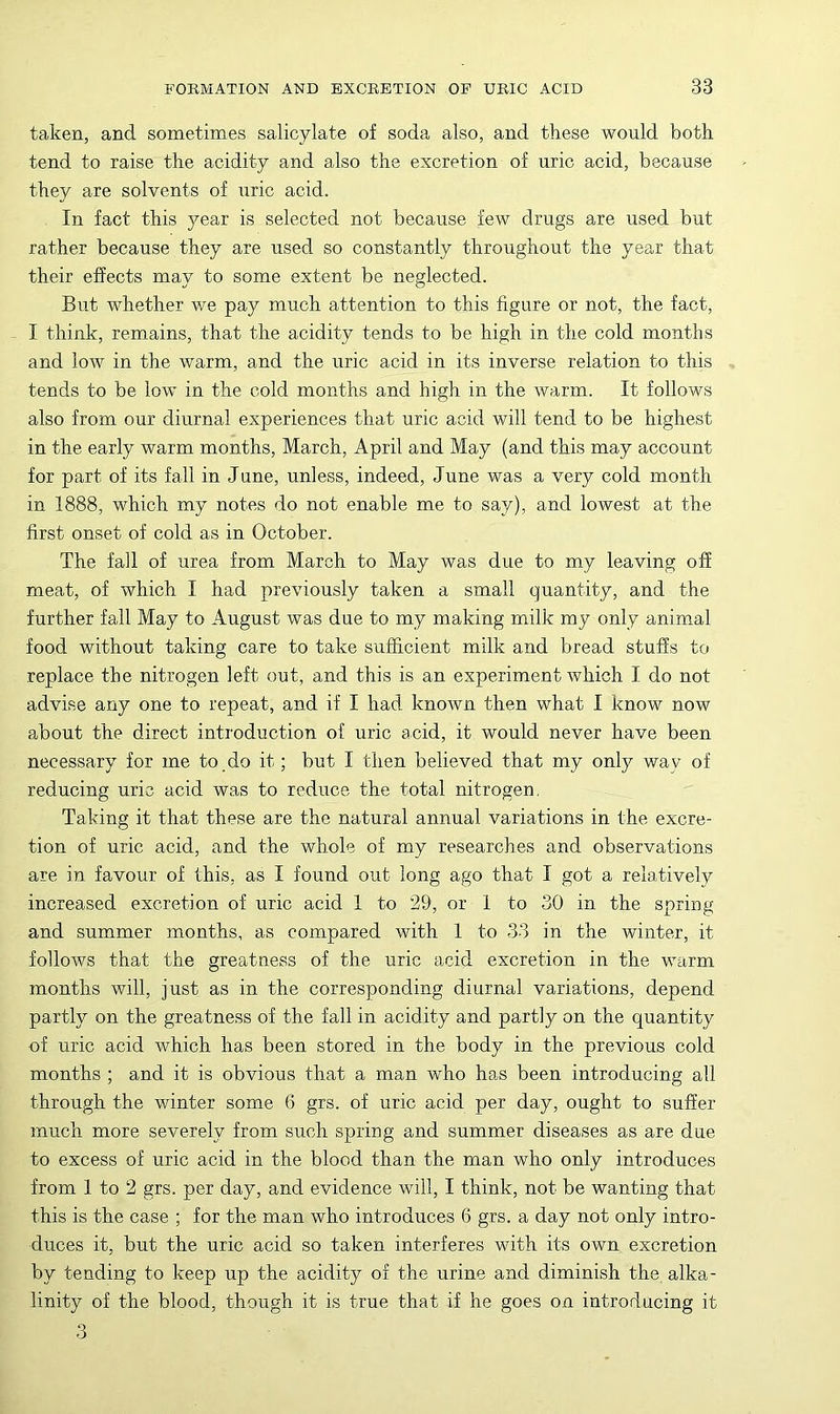 taken, and sometimes salicylate of soda also, and these would both tend to raise the acidity and also the excretion of uric acid, because they are solvents of uric acid. In fact this year is selected not because few drugs are used but rather because they are used so constantly throughout the year that their effects may to some extent be neglected. But whether we pay much attention to this figure or not, the fact, I think, remains, that the acidity tends to be high in the cold months and low in the warm, and the uric acid in its inverse relation to this tends to be low in the cold months and high in the warm. It follows also from our diurnal experiences that uric acid will tend to be highest in the early warm months, March, April and May (and this may account for part of its fall in June, unless, indeed, June was a very cold month in 1888, which my notes do not enable me to say), and lowest at the first onset of cold as in October. The fall of urea from March to May was due to my leaving off meat, of which I had previously taken a small quantity, and the further fall May to August was due to my making milk my only animal food without taking care to take sufficient milk and bread stuffs to replace the nitrogen left out, and this is an experiment which I do not advise any one to repeat, and if I had known then what I know now about the direct introduction of uric acid, it would never have been necessary for me to.do it; but I then believed that my only way of reducing uric acid was to reduce the total nitrogen, Taking it that these are the natural annual variations in the excre- tion of uric acid, and the whole of my researches and observations are in favour of this, as I found out long ago that I got a relatively increased excretion of uric acid 1 to 29, or 1 to 30 in the spring and summer months, as compared with 1 to 33 in the winter, it follows that the greatness of the uric acid excretion in the warm months will, just as in the corresponding diurnal variations, depend partly on the greatness of the fall in acidity and partly on the quantity of uric acid which has been stored in the body in the previous cold months ; and it is obvious that a man who has been introducing all through the winter some 6 grs. of uric acid per day, ought to suffer much more severely from such spring and summer diseases as are due to excess of uric acid in the blood than the man who only introduces from 1 to 2 grs. per day, and evidence will, I think, not be wanting that this is the case ; for the man who introduces 6 grs. a day not only intro- duces it, but the uric acid so taken interferes with its own excretion by tending to keep up the acidity of the urine and diminish the alka- linity of the blood, though it is true that if he goes on introducing it 3
