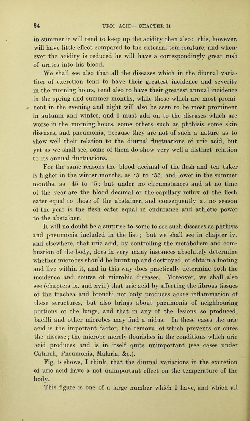 in summer it will tend to keep up the acidity then also; this, however, will have little effect compared to the external temperature, and when- ever the acidity is reduced he will have a correspondingly great rush of urates into his blood. We shall see also that all the diseases which in the diurnal varia- tion of excretion tend to have their greatest incidence and severity in the morning hours, tend also to have their greatest annual incidence in the spring and summer months, while those which are most promi- ■» nent in the evening and night will also be seen to be most prominent in autumn and winter, and I must add on to the diseases which are worse in the morning hours, some others, such as phthisis, some skin diseases, and pneumonia, because they are not of such a nature as to show well their relation to the diurnal fluctuations of uric acid, but yet as we shall see, some of them do show very well a distinct relation to its annual fluctuations. For the same reasons the blood decimal of the flesh and tea taker is higher in the winter months, as ‘5 to '55, and lower in the summer months, as ■ 45 to • 5: but under no circumstances and at no time of the year are the blood decimal or the capillary reflux of the flesh eater equal to those of the abstainer, and consequently at no season of the year is the flesh eater equal in endurance and athletic pow’er to the abstainer. It will no doubt be a surprise to some to see such diseases as phthisis and pneumonia included in the list; but we shall see in chapter iv.. and elsewhere, that uric acid, by controlling the metabolism and com- bustion of the body, does in very many instances absolutely determine whether microbes should be burnt up and destroyed, or obtain a footing and live within it, and in this way does practically determine both the incidence and course of microbic diseases. Moreover, we shall also see (chapters ix. and xvii.) that uric acid by affecting the fibrous tissues of the trachea and bronchi not only produces acute inflammation of these structures, but also brings about pneumonia of neighbouring portions of the lungs, and that in any of the lesions so produced,, bacilli and other microbes may find a nidus. In these cases the uric acid is the important factor, the removal of which prevents or cures, the disease; the microbe merely flourishes in the conditions which uric acid produces, and is in itself quite unimportant (see cases under Catarrh, Pneumonia, Malaria, &c.). Fig. 5 shows, I think, that the diurnal variations in the excretion of uric acid have a not unimportant effect on the temperature of the body. This figure is one of a large number which I have, and which all